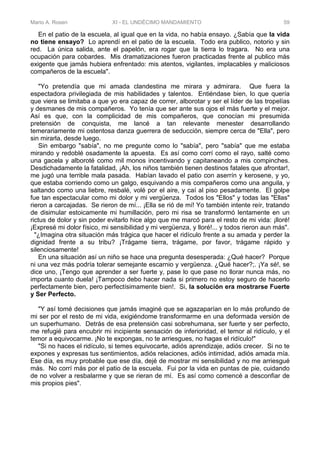 Mario A. Rosen XI - EL UNDÉCIMO MANDAMIENTO 59
En el patio de la escuela, al igual que en la vida, no había ensayo. ¿Sabía que la vida
no tiene ensayo? Lo aprendí en el patio de la escuela. Todo era publico, notorio y sin
red. La única salida, ante el papelón, era rogar que la tierra lo tragara. No era una
ocupación para cobardes. Mis dramatizaciones fueron practicadas frente al publico más
exigente que jamás hubiera enfrentado: mis atentos, vigilantes, implacables y maliciosos
compañeros de la escuela".
"Yo pretendía que mi amada clandestina me mirara y admirara. Que fuera la
espectadora privilegiada de mis habilidades y talentos. Entiéndase bien, lo que quería
que viera se limitaba a que yo era capaz de correr, alborotar y ser el líder de las tropelías
y desmanes de mis compañeros. Yo tenía que ser ante sus ojos el más fuerte y el mejor.
Así es que, con la complicidad de mis compañeros, que conocían mi presumida
pretensión de conquista, me lancé a tan relevante menester desarrollando
temerariamente mi ostentosa danza guerrera de seducción, siempre cerca de "Ella", pero
sin mirarla, desde luego.
Sin embargo "sabía", no me pregunte como lo "sabía", pero "sabía" que me estaba
mirando y redoblé osadamente la apuesta. Es así como corrí como el rayo, salté como
una gacela y alboroté como mil monos incentivando y capitaneando a mis compinches.
Desdichadamente la fatalidad, ¡Ah, los niños también tienen destinos fatales que afrontar!,
me jugó una terrible mala pasada. Habían lavado el patio con aserrín y kerosene, y yo,
que estaba corriendo como un galgo, esquivando a mis compañeros como una anguila, y
saltando como una liebre, resbalé, volé por el aire, y caí al piso pesadamente. El golpe
fue tan espectacular como mi dolor y mi vergüenza. Todos los "Ellos" y todas las "Ellas"
rieron a carcajadas. Se rieron de mí... ¡Ella se rió de mí! Yo también intente reír, tratando
de disimular estoicamente mi humillación, pero mi risa se transformó lentamente en un
rictus de dolor y sin poder evitarlo hice algo que me marcó para el resto de mi vida: ¡lloré!
¡Expresé mi dolor físico, mi sensibilidad y mi vergüenza, y lloré!... y todos rieron aun más".
"¿Imagina otra situación más trágica que hacer el ridículo frente a su amada y perder la
dignidad frente a su tribu? ¡Trágame tierra, trágame, por favor, trágame rápido y
silenciosamente!
En una situación así un niño se hace una pregunta desesperada: ¿Qué hacer? Porque
ni una vez más podría tolerar semejante escarnio y vergüenza. ¿Qué hacer?;. ¡Ya sé!, se
dice uno, ¡Tengo que aprender a ser fuerte y, pase lo que pase no llorar nunca más, no
importa cuanto duela! ¡Tampoco debo hacer nada si primero no estoy seguro de hacerlo
perfectamente bien, pero perfectísimamente bien!. Si, la solución era mostrarse Fuerte
y Ser Perfecto.
"Y así tomé decisiones que jamás imaginé que se agazaparían en lo más profundo de
mi ser por el resto de mi vida, exigiéndome transformarme en una deformada versión de
un superhumano. Detrás de esa pretensión casi sobrehumana, ser fuerte y ser perfecto,
me refugié para encubrir mi incipiente sensación de inferioridad, el temor al ridículo, y el
temor a equivocarme. ¡No te expongas, no te arriesgues, no hagas el ridículo!"
"Si no haces el ridículo, si temes equivocarte, adiós aprendizaje, adiós crecer. Si no te
expones y expresas tus sentimientos, adiós relaciones, adiós intimidad, adiós amada mía.
Ese día, es muy probable que ese día, dejé de mostrar mi sensibilidad y no me arriesgué
más. No corrí más por el patio de la escuela. Fui por la vida en puntas de pie, cuidando
de no volver a resbalarme y que se rieran de mí. Es así como comencé a desconfiar de
mis propios pies".
 