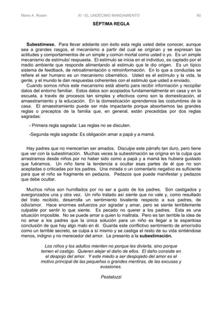 Mario A. Rosen XI - EL UNDÉCIMO MANDAMIENTO 60
SÉPTIMA REGLA
Subestímese. Para llevar adelante con éxito esta regla usted debe conocer, aunque
sea a grandes rasgos, el mecanismo a partir del cual se originan y se expresan las
actitudes y comportamientos de un simple y común mortal como usted o yo. Es un simple
mecanismo de estímulo/ respuesta. El estímulo se inicia en el individuo, es captado por el
medio ambiente que responde alimentando al estimulo que le dio origen. Es un típico
sistema de feedback, de retroalimentación o retroinformación. En lo que a conductas se
refiere el ser humano es un mecanismo cibernético. Usted es el estímulo y la vida, la
gente, y el mundo le dan respuestas coherentes con el estimulo que usted a enviado.
Cuando somos niños este mecanismo está abierto para recibir información y recopilar
datos del entorno familiar. Estos datos son acopiados fundamentalmente en casa y en la
escuela, a través de procesos tan simples y efectivos como son la domesticación, el
amaestramiento y la educación. En la domesticación aprendemos las costumbres de la
casa. El amaestramiento puede ser más impactante porque absorbemos las grandes
reglas o preceptos de la familia que, en general, están precedidas por dos reglas
sagradas:
- Primera regla sagrada: Las reglas no se discuten.
-Segunda regla sagrada: Es obligación amar a papá y a mamá.
Hay padres que no merecerían ser amados. Disculpe este párrafo tan duro, pero tiene
que ver con la subestimación. Muchas veces la subestimación se origina en la culpa que
arrastramos desde niños por no haber sido como a papá y a mamá les hubiera gustado
que fuéramos. Un niño tiene la tendencia a ocultar esas partes de él que no son
aceptadas o criticadas por los padres. Una mirada o un comentario negativo es suficiente
para que el niño se fragmente en pedazos. Pedazos que puede manifestar y pedazos
que debe ocultar.
Muchos niños son humillados por no ser a gusto de los padres. Son castigados y
avergonzados una y otra vez. Un niño tratado así siente que no vale y, como resultado
del trato recibido, desarrolla un sentimiento bivalente respecto a sus padres, de
odio/amor. Hace enormes esfuerzos por agradar y amar, pero se siente terriblemente
culpable por sentir lo que siente. Es pecado no querer a los padres. Esta es una
situación imposible. No se puede amar a quien lo maltrata. Pero es tan terrible la idea de
no amar a los padres que la única solución para un niño es llegar a la espantosa
conclusión de que hay algo malo en él. Guarda este conflictivo sentimiento de amor/odio
como un terrible secreto, se culpa a sí mismo y se castiga el resto de su vida sintiéndose
menos, indigno y no merecedor del amor. Le presento a la subestimación.
Los niños y los adultos mienten no porque les divierta, sino porque
temen el castigo. Quieren alejar el daño de ellos. El daño consiste en
el despojo del amor. Y este miedo a ser despojado del amor es el
motivo principal de las pequeñas o grandes mentiras, de las excusas y
evasiones.
Pestalozzi
 