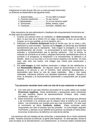 Mario A. Rosen XI - EL UNDÉCIMO MANDAMIENTO 62
Imaginemos el caso de ese niño con un auto-concepto disminuido.
La dinámica se desarrollaría del siguiente modo:
1.. Autoconcepto........................Yo soy débil e incapaz"
2.. Posición existencial ..............Yo soy menos"
3..Necesidades..........................Yo no me merezco nada"
4.. Emociones............................Rabia, tristeza, culpa"
5.. Conducta ..............................Sumisión, rebeldía, etc.".
Este mecanismo de auto-alimentación o feedback del comportamiento funcionaría así
en este caso de subestimación:
1 . Cuando una persona tiene ya moldeado un Auto-concepto desvalorizado, es
decir, lo que cree de sí mismo (Yo no valgo, no puedo, no sirvo, yo soy débil e
incapaz, yo no soy querible, yo no lo merezco, etc.),
2. Elaborará una Posición Existencial frente al mundo que, de un modo u otro,
expresará su auto-concepto. Aparece así la imagen, un personaje que diseñará
secretamente para que lo represente. Esta imagen lo protegerá y lo ocultará
simultáneamente del mundo. Le encomendará la dura tarea de asumir las
actitudes y comportamientos que le permita sobrevivir. Con el tiempo, la
máscara se convierte en el rostro y adoptará fisonomías contradictorias como la
sumisión o la arrogancia, la resignación o la mansedumbre, la altanería o el
desdén. Será un yo soy más o un yo soy menos respecto a los demás. En todo
caso, sólo será una ilusión, una imagen que creará para preservarse y
sobrevivir.
3. Esa auto-imagen, lo hará sentirse merecedor o indigno de dar satisfacción a
sus Necesidades Básicas. En algunos casos se acostumbrará a vivir en la
escasez y la penuria o, por el contrario, hará esfuerzos desesperados y
desmedidos para llenar su vida de cosas materiales. Más y más cosas
materiales, intentando atiborrar una identidad totalmente vaciada. Buscará el
amor, la simpatía y el reconocimiento sobornando o comprándolo con el poder
material.
"Las personas necesitan tener cada vez más de lo que realmente no desean"
4. Con todo esto lo que este individuo acumulará en la cuarta esfera son ocultas
Emociones negativas. Estos sentimientos y sensaciones serán coherentes
con ese veredicto interno de desmerecimiento (Tristeza, rabia, miedo,
humillación, culpa, etc.),
5. Estas emociones, acumuladas en la cuarta esfera, son la energía que alimenta
y da movimiento a la conducta que se dispara hacia el exterior en la quinta
esfera. Las emociones son energía pura que crea movimiento. En este caso
el movimiento se llama Conducta, actitud. Estas conductas serán
congruentes con todo el proceso que las precedió. La auto-imagen adquiere
movimiento, y siempre va por delante de la persona, la precede en todos lados,
la anuncia, la denuncia y la deforma a la vista de los demás.
Las personas sólo son testigos de las conductas, y responderán de un modo coherente
a ellas. Nuestra conducta es estímulo, la gente sólo responde. En este ejemplo, donde el
auto-concepto es la desvalorización y la subestimación, la conducta estará caracterizada
 