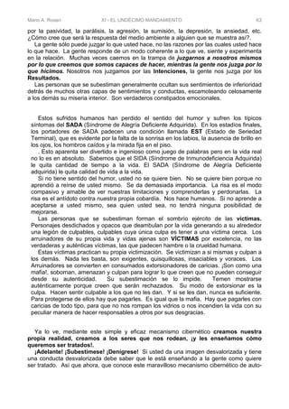 Mario A. Rosen XI - EL UNDÉCIMO MANDAMIENTO 63
por la pasividad, la parálisis, la agresión, la sumisión, la depresión, la ansiedad, etc.
¿Cómo cree que será la respuesta del medio ambiente a alguien que se muestra así?.
La gente sólo puede juzgar lo que usted hace, no las razones por las cuales usted hace
lo que hace. La gente responde de un modo coherente a lo que ve, siente y experimenta
en la relación. Muchas veces caemos en la trampa de juzgarnos a nosotros mismos
por lo que creemos que somos capaces de hacer, mientras la gente nos juzga por lo
que hicimos. Nosotros nos juzgamos por las Intenciones, la gente nos juzga por los
Resultados.
Las personas que se subestiman generalmente ocultan sus sentimientos de inferioridad
detrás de muchos otras capas de sentimientos y conductas, escamoteando celosamente
a los demás su miseria interior. Son verdaderos constipados emocionales.
Estos sufridos humanos han perdido el sentido del humor y sufren los típicos
síntomas del SADA (Síndrome de Alegría Deficiente Adquirida). En los estadíos finales,
los portadores de SADA padecen una condición llamada EST (Estado de Seriedad
Terminal), que es evidente por la falta de la sonrisa en los labios, la ausencia de brillo en
los ojos, los hombros caídos y la mirada fija en el piso.
. Esto aparenta ser divertido e ingenioso como juego de palabras pero en la vida real
no lo es en absoluto. Sabemos que el SIDA (Síndrome de Inmunodeficiencia Adquirida)
le quita cantidad de tiempo a la vida. El SADA (Síndrome de Alegría Deficiente
adquirida) le quita calidad de vida a la vida.
Si no tiene sentido del humor, usted no se quiere bien. No se quiere bien porque no
aprendió a reírse de usted mismo. Se da demasiada importancia. La risa es el modo
compasivo y amable de ver nuestras limitaciones y comprenderlas y perdonarlas. La
risa es el antídoto contra nuestra propia cobardía. Nos hace humanos. Si no aprende a
aceptarse a usted mismo, sea quien usted sea, no tendrá ninguna posibilidad de
mejorarse.
Las personas que se subestiman forman el sombrío ejército de las víctimas.
Personajes desdichados y opacos que deambulan por la vida generando a su alrededor
una legión de culpables, culpables cuya única culpa es tener a una víctima cerca. Los
arruinadores de su propia vida y vidas ajenas son VÍCTIMAS por excelencia, no las
verdaderas y auténticas víctimas, las que padecen hambre o la crueldad humana.
Estas víctimas practican su propia victimización. Se victimizan a si mismas y culpan a
los demás. Nada les basta, son exigentes, quisquillosas, insaciables y voraces. Los
Arruinadores se convierten en consumados extorsionadores de caricias. ¡Son como una
mafia!, sobornan, amenazan y culpan para lograr lo que creen que no pueden conseguir
desde su autenticidad. Su subestimación se lo impide. Temen mostrarse
auténticamente porque creen que serán rechazados. Su modo de extorsionar es la
culpa. Hacen sentir culpable a los que no les dan. Y si se les dan, nunca es suficiente.
Para protegerse de ellos hay que pagarles. Es igual que la mafia. Hay que pagarles con
caricias de todo tipo, para que no nos rompan los vidrios o nos incendien la vida con su
peculiar manera de hacer responsables a otros por sus desgracias.
Ya lo ve, mediante este simple y eficaz mecanismo cibernético creamos nuestra
propia realidad, creamos a los seres que nos rodean, ¡y les enseñamos cómo
queremos ser tratados!.
¡Adelante! ¡Subestímese! ¡Denígrese! Si usted da una imagen desvalorizada y tiene
una conducta desvalorizada debe saber que le está enseñando a la gente como quiere
ser tratado. Así que ahora, que conoce este maravilloso mecanismo cibernético de auto-
 