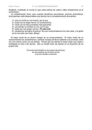 Mario A. Rosen XI - EL UNDÉCIMO MANDAMIENTO 64
feedback, muéstrele al mundo lo que usted piensa de usted y ellos simplemente se lo
confirmarán.
La subestimación tiene unos cuantos beneficios secundarios, premios automáticos,
recompensas nada despreciables que derivan de un encadenamiento de eventos:
1º. Uno no confía en uno mismo, por lo que
2º. Cada vez se exige menos, en consecuencia
3º. Cada vez se hace promesas más pequeñas.
4º. Los demás no confían en uno, por lo que
5º. Cada vez nos exigen menos. Fin del ciclo
6º. ¡Acabamos de lograr el premio!: No nos comprometemos con casi nada, y la gente
ya no nos pide casi nada. ¡Bingo!
El mejor modo de no asumir riesgos es no comprometerse. El mejor modo de no
comprometerse es subestimarse y sentirse incapaz de llevar adelante una promesa, tanto
con uno mismo como con los demás. Piense que los demás lo harán mejor que usted y
entréguele la vida a los demás. Sea un simple actor de reparto en el escenario de su
propia vida.
El mundo está dividido en dos clases de personas,
las que esperan que el futuro ocurra,
y las que deciden construirlo.
 