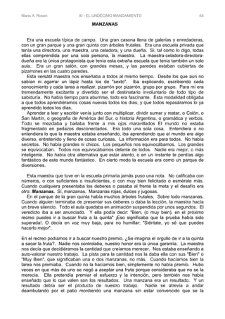 Mario A. Rosen XI - EL UNDÉCIMO MANDAMIENTO 65
MANZANAS
Era una escuela típica de campo. Una gran casona llena de galerías y enredaderas,
con un gran parque y una gran quinta con árboles frutales. Era una escuela privada que
tenía una directora, una maestra, una celadora, y una dueña. Sí, tal como lo digo, todas
ellas comprendida por una sola persona, la maestra. La maestra-celadora-directora-
dueña era la única protagonista que tenía esta extraña escuela que tenía también un solo
aula. Era un gran salón, con grandes mesas, y las paredes estaban cubiertas de
pizarrones en las cuatro paredes.
Esta versátil maestra nos enseñaba a todos al mismo tiempo. Desde los que aun no
sabían ni agarrar un lápiz hasta los de "sexto". Iba explicando, escribiendo cada
conocimiento y cada tarea a realizar, pizarrón por pizarrón, grupo por grupo. Para mí era
tremendamente excitante y divertido ser el destinatario involuntario de todo tipo de
sabiduría. No había tiempo para aburrirse, todo era fascinante. Esta modalidad obligaba
a que todos aprendiéramos cosas nuevas todos los días, y que todos repasáramos lo ya
aprendido todos los días.
Aprender a leer y escribir venía junto con multiplicar, dividir sumar y restar, o Colón, o
San Martín, o geografía de América del Sur, o historia Argentina, o gramática y verbos.
Todo se mezclaba y bailaba frente a mis ojos maravillados El mundo no estaba
fragmentado en pedazos desconectados. Era todo una sola cosa. Entendiera o no
entendiera lo que la maestra estaba enseñando, iba aprendiendo que el mundo era algo
diverso, entretenido y lleno de cosas curiosas. La información era para todos. No había
secretos. No había grandes ni chicos. Los pequeños nos equivocábamos. Los grandes
se equivocaban. Todos nos equivocábamos delante de todos. Nadie era mejor, o más
inteligente. No había otra alternativa que estar atento, o en un instante te perdías algo
fantástico de este mundo fantástico. En cierto modo la escuela era como un parque de
diversiones.
Esta maestra que tuve en la escuela primaria jamás puso una nota. No calificaba con
números, o con suficientes o insuficientes, o con muy bien felicitado o esmérate más.
Cuando cualquiera presentaba los deberes o pasaba al frente la meta y el desafío era
otro: Manzanas. Sí, manzanas. Manzanas rojas, dulces y jugosas.
En el parque de la gran quinta había muchos árboles frutales. Sobre todo manzanas.
Cuando alguien terminaba de presentar sus deberes o daba la lección, la maestra hacía
un breve silencio. Todo el aula quedaba en animación suspendida por unos segundos. El
veredicto iba a ser anunciado. Y ella podía decir: "Bien, (o muy bien), en el próximo
recreo puedes ir a buscar fruta a la quinta" ¡Eso significaba que la prueba había sido
superada!. O decía en voz muy baja, para no humillar: "Siéntate, yo sé que puedes
hacerlo mejor".
En el recreo podíamos ir a buscar nuestro premio. ¿Se imagina el orgullo de ir a la quinta
a sacar la fruta?. Nadie nos controlaba, nuestro honor era la única garantía. La maestra
nos decía que decidiéramos la cantidad que creíamos merecer. Nos estaba enseñando a
auto-valorar nuestro trabajo. La pista para la cantidad nos la daba ella con sus "Bien" o
"Muy Bien", que significaban una o dos manzanas, no más. Cuando hacíamos bien la
tarea nos premiaba. Cuando no la hacíamos bien, simplemente no había premio. Hubo
veces en que más de uno se negó a aceptar una fruta porque consideraba que no se la
merecía. Ella pretendía premiar el esfuerzo y la intención, pero también nos había
enseñado que lo que valen son los resultados. Una manzana era un resultado. Y un
resultado debía ser el producto de nuestro trabajo. Nadie se atrevía a andar
deambulando por el patio mordiendo una manzana sin estar convencido que se la
 