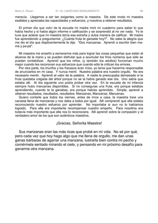 Mario A. Rosen XI - EL UNDÉCIMO MANDAMIENTO 66
merecía. Llegamos a ser tan exigentes como la maestra. De este modo mi maestra
exaltaba y apreciaba las capacidades y esfuerzos, y nosotros a obtener resultados.
El primer día que volví de la escuela mi madre miró mi cuaderno para saber lo que
había hecho y si había algún informe o calificación y se sorprendió al no ver nada. Yo le
tuve que aclarar que mi maestra tenía esa extraña y dulce manera de calificar. Mi madre
fue aprendiendo a preguntarme: ¿Cuánta fruta te ganaste hoy?". No sabe la alegría que
me dio el día que displicentemente le dije. "Dos manzanas. Aprendí a escribir bien ma-
má y pa-pá".
Mi maestra me enseñó a esmerarme más para lograr las cosas pequeñas que están al
alcance de la mano y se pueden disfrutar que a acumular los fríos números que sólo se
pueden contabilizar. Aprendí que los niños, (y también los adultos) funcionan mucho
mejor cuando les reconocen sus esfuerzos que cuando sólo le critican los errores.
Por otra parte, los triunfos y los fracasos eran míos, yo tenia que hacerme responsable
de anunciarlos en mi casa. Y nunca mentí. Nuestra palabra era nuestro orgullo. No era
necesario mentir. Aprendí el valor de la palabra. A nadie le preocupaba demasiado si la
fruta quedaba colgada del árbol porque no se la había ganado ese día. Uno sabía que
estaba allí. Al día siguiente uno podía probar otra vez. En la escuela de mi infancia
siempre hubo manzanas disponibles. Si no conseguías una fruta, era porque estabas
aprendiendo, cuando te la ganabas, era porque habías aprendido. Simple, aprendí a
obtener resultados, resultados, resultados: Manzanas, Manzanas, Manzanas.
Quiero contarle que todos los viernes, antes de irnos a casa, la maestra traía una
canasta llena de manzanas y nos daba a todos por igual. Allí comprendí que ella estaba
reconociendo nuestro esfuerzo por aprender. No importaba si aun no lo habíamos
logrado. Para ella era importante recompensar nuestro empeño. Para nosotros era
todavía más importante que ella nos lo reconociera. Allí aprendí sobre la compasión y el
verdadero amor de los que son auténticos maestros.
¡Gracias, Señorita Maestra!
Sus manzanas eran las más ricas que probé en mi vida. No sé por qué,
pero cada vez que hoy hago algo que me llena de orgullo, me dan unas
ganas bárbaras de agarrar una manzana, lustrarla bien contra mi pecho y
comérmela sentado mirando el cielo, y pensando en mi próximo desafío para
ganarme otra manzana.
 