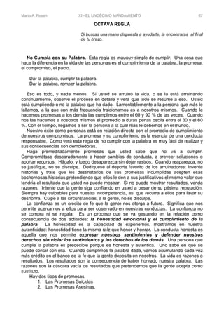 Mario A. Rosen XI - EL UNDÉCIMO MANDAMIENTO 67
OCTAVA REGLA
Si buscas una mano dispuesta a ayudarte, la encontrarás al final
de tu brazo.
No Cumpla con su Palabra. Esta regla es muuuuy simple de cumplir. Una cosa que
hace la diferencia en la vida de las personas es el cumplimiento de la palabra, la promesa,
el compromiso, el pacto.
Dar la palabra, cumplir la palabra.
Dar la palabra, romper la palabra.
Eso es todo, y nada menos. Si usted se arruinó la vida, o se la está arruinando
continuamente, observe el proceso en detalle y verá que todo se resume a eso. Usted
está cumpliendo o no la palabra que ha dado. Lamentablemente a la persona que más le
fallamos, a la que con más frecuencia traicionamos es a nosotros mismos. Cuando le
hacemos promesas a los demás las cumplimos entre el 60 y 90 % de las veces. Cuando
nos las hacemos a nosotros mismos el promedio a duras penas oscila entre el 30 y el 60
%. Con el tiempo, llegamos a ser la persona a la cual más le debemos en el mundo.
Nuestro éxito como personas está en relación directa con el promedio de cumplimiento
de nuestros compromisos. La promesa y su cumplimiento es la esencia de una conducta
responsable. Como verá esta regla de no cumplir con la palabra es muy fácil de realizar y
sus consecuencias son demoledoras.
Haga premeditadamente promesas que usted sabe que no va a cumplir.
Comprométase descaradamente a hacer cambios de conducta, a proveer soluciones o
aportar recursos. Hágalo, y luego desaparezca sin dejar rastros. Cuando reaparezca, no
se justifique, no se disculpe. Dedíquese al deporte favorito de los arruinadores: Invente
historias y trate que los destinatarios de sus promesas incumplidas acepten esas
bochornosas historias pretendiendo que ellos le den a sus justificativos el mismo valor que
tendría el resultado que usted no puede mostrar. Si no puede mostrar resultados, venda
razones. Intente que la gente siga confiando en usted a pesar de su pésima reputación,
Siempre hay culpables para nuestra incompetencia, así que recurra a ellos para lavar su
deshonra. Culpe a las circunstancias, a la gente, no se disculpe.
La confianza es un crédito de fe que la gente nos otorga a futuro. Significa que nos
permite acercarnos a ellos para ser observado en nuestras conductas. La confianza no
se compra ni se regala. Es un proceso que se va gestando en la relación como
consecuencia de dos actitudes: la honestidad emocional y el cumplimiento de la
palabra. La honestidad es la capacidad de exponernos, mostramos en nuestra
autenticidad: honestidad tiene la misma raíz que honor y honrar. La conducta honesta es
aquella que nos permite expresar nuestros sentimientos y defender nuestros
derechos sin violar los sentimientos y los derechos de los demás. Una persona que
cumple la palabra es predecible porque es honesta y auténtica. Uno sabe en qué se
puede contar con ella. Cuando cumplimos la palabra dada, vamos acumulando cada vez
más crédito en el banco de la fe que la gente deposita en nosotros. La vida es razones o
resultados. Los resultados son la consecuencia de haber honrado nuestra palabra. Las
razones son la cáscara vacía de resultados que pretendemos que la gente acepte como
sustituto.
Hay dos tipos de promesas.
1. Las Promesas Suicidas
2. Las Promesas Asesinas.
 