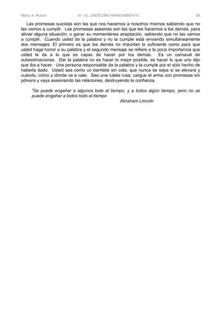 Mario A. Rosen XI - EL UNDÉCIMO MANDAMIENTO 68
Las promesas suicidas son las que nos hacemos a nosotros mismos sabiendo que no
las vamos a cumplir. Las promesas asesinas son las que les hacemos a los demás, para
aliviar alguna situación, o ganar su momentánea aceptación, sabiendo que no las vamos
a cumplir. Cuando usted da la palabra y no la cumple está enviando simultáneamente
dos mensajes: El primero es que los demás no importan lo suficiente como para que
usted haga honor a su palabra y el segundo mensaje se refiere a la poca importancia que
usted le da a lo que es capaz de hacer por los demás. Es un carnaval de
subestimaciones. Dar la palabra no es hacer lo mejor posible, es hacer lo que uno dijo
que iba a hacer. Una persona responsable da la palabra y la cumple por el sólo hecho de
haberla dado. Usted sea como un barrilete sin cola, que nunca se sepa si se elevará y
cuándo, cómo y dónde va a caer. Sea una ruleta rusa, cargue el arma con promesas sin
pólvora y vaya asesinando las relaciones, destruyendo la confianza.
"Se puede engañar a algunos todo el tiempo, y a todos algún tiempo, pero no se
puede engañar a todos todo el tiempo
Abraham Lincoln
 