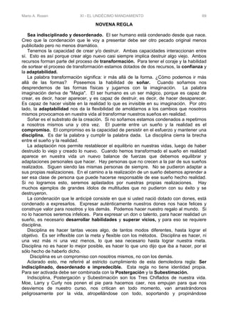 Mario A. Rosen XI - EL UNDÉCIMO MANDAMIENTO 69
NOVENA REGLA
Sea indisciplinado y desordenado. El ser humano está condenado desde que nace.
Creo que la condenación que le voy a presentar debe ser otro pecado original menos
publicitado pero no menos dramático.
Tenemos la capacidad de crear y/o destruir. Ambas capacidades interaccionan entre
sí. Esto es así porque crear algo nuevo casi siempre implica destruir algo viejo. Ambos
recursos forman parte del proceso de transformación. Para tener el coraje y la habilidad
de sortear el proceso de transformación estamos dotados de dos recursos, la confianza y
la adaptabilidad.
La palabra transformación significa: ir más allá de la forma. ¿Cómo podemos ir más
allá de las formas? Poseemos la habilidad de soñar. Cuando soñamos nos
desprendemos de las formas físicas y jugamos con la imaginación. La palabra
imaginación deriva de "Magia". El ser humano es un ser mágico, porque es capaz de
crear, es decir, hacer aparecer, y es capaz de destruir, es decir, de hacer desaparecer.
Es capaz de hacer visible en la realidad lo que es invisible en su imaginación. Por otro
lado, la adaptabilidad nos da la flexibilidad de amoldarnos a los cambios que nosotros
mismos provocamos en nuestra vida al transformar nuestros sueños en realidad.
Soñar es el substrato de la creación. Si no soñamos estamos condenados a repetirnos
a nosotros mismos una y otra vez. El puente entre un sueño y la realidad es el
compromiso. El compromiso es la capacidad de persistir en el esfuerzo y mantener una
disciplina. Es dar la palabra y cumplir la palabra dada. La disciplina cierra la brecha
entre el sueño y la realidad.
La adaptación nos permite restablecer el equilibrio en nuestras vidas, luego de haber
destruido lo viejo y creado lo nuevo. Cuando hemos transformado el sueño en realidad
aparece en nuestra vida un nuevo balance de fuerzas que debemos equilibrar y
adaptaciones personales que hacer. Hay personas que no crecen a la par de sus sueños
realizados. Siguen siendo las mismas personas de siempre. No se pudieron adaptar a
sus propias realizaciones. En el camino a la realización de un sueño debemos aprender a
ser esa clase de persona que puede hacerse responsable de ese sueño hecho realidad.
Si no logramos esto, seremos aplastados por nuestras propias realizaciones. Hay
muchos ejemplos de grandes ídolos de multitudes que no pudieron con su éxito y se
destruyeron.
La condenación que le anticipé consiste en que si usted nació dotado con dones, está
condenado a expresarlos. Expresar auténticamente nuestros dones nos hace felices y
construye valor para nosotros y los demás. Podemos hacer nuestro regalo al mundo. Si
no lo hacemos seremos infelices. Para expresar un don o talento, para hacer realidad un
sueño, es necesario desarrollar habilidades y superar vicios, y para eso se requiere
disciplina.
Disciplina es hacer tantas veces algo, de tantos modos diferentes, hasta lograr el
objetivo. Es ser inflexible con la meta y flexible con los métodos. Disciplina es hacer, ni
una vez más ni una vez menos, lo que sea necesario hasta lograr nuestra meta.
Disciplina no es hacer lo mejor posible, es hacer lo que uno dijo que iba a hacer, por el
sólo hecho de haberlo dicho.
Disciplina es un compromiso con nosotros mismos, no con los demás.
Aclarado esto, me referiré al estricto cumplimiento de esta demoledora regla: Ser
indisciplinado, desordenado e impredecible. Esta regla no tiene identidad propia.
Para ser activada debe ser combinada con la Postergación y la Subestimación.
Indisciplina, Postergación y Subestimación son los Tres Chiflados de nuestra vida.
Moe, Larry y Curly nos ponen el pie para hacemos caer, nos empujan para que nos
desviemos de nuestro curso, nos critican en todo momento, van arrastrándonos
peligrosamente por la vida, atropellándose con todo, soportando y propinándose
 