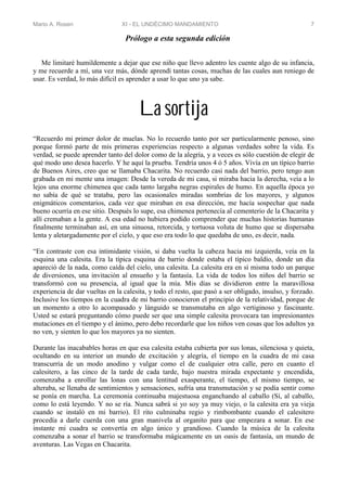 Mario A. Rosen XI - EL UNDÉCIMO MANDAMIENTO 7
Prólogo a esta segunda edición
Me limitaré humildemente a dejar que ese niño que llevo adentro les cuente algo de su infancia,
y me recuerde a mí, una vez más, dónde aprendí tantas cosas, muchas de las cuales aun reniego de
usar. Es verdad, lo más difícil es aprender a usar lo que uno ya sabe.
La sortija
“Recuerdo mi primer dolor de muelas. No lo recuerdo tanto por ser particularmente penoso, sino
porque formó parte de mis primeras experiencias respecto a algunas verdades sobre la vida. Es
verdad, se puede aprender tanto del dolor como de la alegría, y a veces es sólo cuestión de elegir de
qué modo uno desea hacerlo. Y he aquí la prueba. Tendría unos 4 ó 5 años. Vivía en un típico barrio
de Buenos Aires, creo que se llamaba Chacarita. No recuerdo casi nada del barrio, pero tengo aun
grabada en mi mente una imagen: Desde la vereda de mi casa, si miraba hacia la derecha, veía a lo
lejos una enorme chimenea que cada tanto largaba negras espirales de humo. En aquella época yo
no sabía de qué se trataba, pero las ocasionales miradas sombrías de los mayores, y algunos
enigmáticos comentarios, cada vez que miraban en esa dirección, me hacía sospechar que nada
bueno ocurría en ese sitio. Después lo supe, esa chimenea pertenecía al cementerio de la Chacarita y
allí cremaban a la gente. A esa edad no hubiera podido comprender que muchas historias humanas
finalmente terminaban así, en una sinuosa, retorcida, y tortuosa voluta de humo que se dispersaba
lenta y aletargadamente por el cielo, y que eso era todo lo que quedaba de uno, es decir, nada.
“En contraste con esa intimidante visión, si daba vuelta la cabeza hacia mi izquierda, veía en la
esquina una calesita. Era la típica esquina de barrio donde estaba el típico baldío, donde un día
apareció de la nada, como caída del cielo, una calesita. La calesita era en sí misma todo un parque
de diversiones, una invitación al ensueño y la fantasía. La vida de todos los niños del barrio se
transformó con su presencia, al igual que la mía. Mis días se dividieron entre la maravillosa
experiencia de dar vueltas en la calesita, y todo el resto, que pasó a ser obligado, insulso, y forzado.
Inclusive los tiempos en la cuadra de mi barrio conocieron el principio de la relatividad, porque de
un momento a otro lo acompasado y lánguido se transmutaba en algo vertiginoso y fascinante.
Usted se estará preguntando cómo puede ser que una simple calesita provocara tan impresionantes
mutaciones en el tiempo y el ánimo, pero debo recordarle que los niños ven cosas que los adultos ya
no ven, y sienten lo que los mayores ya no sienten.
Durante las inacabables horas en que esa calesita estaba cubierta por sus lonas, silenciosa y quieta,
ocultando en su interior un mundo de excitación y alegría, el tiempo en la cuadra de mi casa
transcurría de un modo anodino y vulgar como el de cualquier otra calle, pero en cuanto el
calesitero, a las cinco de la tarde de cada tarde, bajo nuestra mirada expectante y encendida,
comenzaba a enrollar las lonas con una lentitud exasperante, el tiempo, el mismo tiempo, se
alteraba, se llenaba de sentimientos y sensaciones, sufría una transmutación y se podía sentir como
se ponía en marcha. La ceremonia continuaba majestuosa enganchando al caballo (Sí, al caballo,
como lo está leyendo. Y no se ría. Nunca sabrá si yo soy ya muy viejo, o la calesita era ya vieja
cuando se instaló en mi barrio). El rito culminaba regio y rimbombante cuando el calesitero
procedía a darle cuerda con una gran manivela al organito para que empezara a sonar. En ese
instante mi cuadra se convertía en algo único y grandioso. Cuando la música de la calesita
comenzaba a sonar el barrio se transformaba mágicamente en un oasis de fantasía, un mundo de
aventuras. Las Vegas en Chacarita.
 