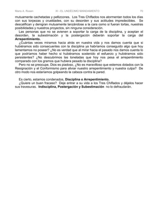 Mario A. Rosen XI - EL UNDÉCIMO MANDAMIENTO 70
mutuamente cachetadas y pellizcones. Los Tres Chiflados nos atormentan todos los días
con sus torpezas y crueldades, con su desorden y sus actitudes impredecibles. Se
descalifican y denigran mutuamente lanzándose a la cara como si fueran tortas, nuestras
posibilidades y nuestros proyectos, sin ninguna consideración.
Las personas que no se avienen a soportar la carga de la disciplina, y aceptan el
desorden, la subestimación y la postergación deberán soportar la carga del
Arrepentimiento.
¿Cuántas veces miramos hacia atrás en nuestra vida y nos damos cuenta que si
hubiéramos sido consecuentes con la disciplina ya habríamos conseguido algo que hoy
lamentamos no poseer? ¿No es verdad que al mirar hacia el pasado nos damos cuenta lo
que podríamos haber hecho si hubiéramos sostenido el esfuerzo y hubiéramos sido
persistentes? ¿No descubrimos las toneladas que hoy nos pesa el arrepentimiento
comparado con los gramos que hubiera pesado la disciplina?
Pero no se preocupe, Dios es piadoso, ¿No es maravilloso que estemos dotados con la
Resignación y el Conformismo para aliviar nuestro arrepentimiento y nuestra culpa? De
otro modo nos estaríamos golpeando la cabeza contra la pared.
Es cierto, estamos condenados, Disciplina o Arrepentimiento.
¿Quiere un buen fracaso? Deje entrar a su vida a los Tres Chiflados y déjelos hacer
sus travesuras. Indisciplina, Postergación y Subestimación no lo defraudarán.
 