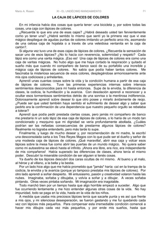 Mario A. Rosen XI - EL UNDÉCIMO MANDAMIENTO 71
LA CAJA DE LÁPICES DE COLORES
En mi infancia había dos cosas que quería tener: una bicicleta y, por sobre todas las
cosas, una caja con lápices de colores.
¿Recuerda lo que era una de esas cajas? ¿Habrá deseado usted tan fervientemente
como yo tener una? ¿Habrá sentido lo mismo que sentí yo la primera vez que vi ese
mágico despliegue de agudas puntas de colores imitando un perfecto arco iris, asomando
de una celosa caja de hojalata o a través de una veleidosa ventanita en la caja de
cartón?.
Si alguna vez tuvo una de esas cajas de lápices de colores, ¿Recuerda la sensación de
sacar uno de esos lápices? ¿No lo hacía con reverencia, solemnidad y respeto? Cada
lápiz era como una varita mágica. ¡Eso es! Una caja de lápices de colores era como una
caja de varitas mágicas. No hubo algo que me haya cortado la respiración y quitado el
sueño más que cuando mi compañero de banco sacó de su portafolio una increíble y
mágica caja de lápices de colores. No sabía que podía haber tantos colores. Me
fascinaba la misteriosa secuencia de esos colores, desplegándose armoniosamente ante
mis ojos codiciosos y anhelantes.
Aprendí unas cuantas cosas sobre la vida y la condición humana a partir de esa caja
de lápices de colores. Tuve las primeras experiencias internas sobre intensos
sentimientos desconocidos para mí hasta entonces. Supe de la envidia, la diferencia de
clases, la codicia, la humillación y la avaricia. Con desolación aprendí a reconocer y a
ocultar esos tormentosos sentimientos detrás de una sonrisa o la mentirosa indiferencia.
Dolorosamente aprendí sobre desear lo que otro posee y mirarlo ávidamente de reojo.
¿Puede ser que usted también haya sentido el sufrimiento de desear algo y saber que
pedirlo era la confirmación de una dependencia que nuestro pequeño orgullo se rebelaba
a tolerar?
Aprendí que podía pedir prestada ciertas cosas, pero jamás mi compañero de banco
me prestaría ni un solo lápiz de esa caja de lápices de colores, o lo haría de un modo tan
condicionado y mezquino que mi dignidad se vería profundamente abollada. ¿Cuáles
podrían ser las nefastas consecuencias de prestarme algunos lápices de colores?
Realmente no lograba entenderlo, pero más tarde lo supe.
Finalmente, y luego de mucho desear y, por recomendación de mi madre, le escribí
una desconsolada carta a los Tres Reyes Magos con lo que pude ser el dueño y señor de
una modesta caja de lápices de colores. ¡Qué maravilla!, abrir esa caja y volcar esos
lápices sobre la mesa fue como abrir las puertas de un mundo mágico. No quiera saber
como mi autoestima se elevó hasta el infinito. ¡Ahora era libre, era rico, era independiente
de mis compañeros! Había superado las diferencias de clases, ahora tenía el mismo
poder. Descubrí la miserable condición de ser alguien si tenés cosas.
Ya dueño de los lápices descubrí dos caras ocultas de mí mismo. Al bueno y al malo,
al héroe y al villano, a la bella y la bestia.
Por un lado hice algo que me había prometido que "jamás" haría: caí en la trampa de la
codicia, la envidia y la avaricia (porque yo tampoco prestaba mis lápices de colores). Por
otro lado aprendí a soñar despierto. Mi entusiasmo, pasión y creatividad volaron hasta las
nubes. Imaginaba, soñaba y dibujaba, y volvía a soñar y a dibujar. A veces soñaba
pintando. Otras veces pintaba soñando. Mi imaginación era inagotable.
Todo marchó bien por un tiempo hasta que algo horrible empezó a suceder. Algo que
fue ocurriendo lentamente y me hizo entender algunas otras cosas de la vida. No hay
impunidad, todo se paga en la vida, hasta en la vida de los niños.
A medida que usaba mis preciosos lápices tenía que sacarle punta y es así que frente
a mis ojos, y mi silenciosa desesperación, se fueron gastando y me fui quedando cada
vez con lápices más pequeños. Para compensar esta irremediable condición comencé a
hacer mis dibujos cada vez más pequeños, y por ende mis sueños, hasta que
 