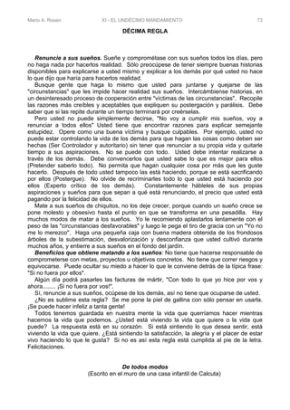 Mario A. Rosen XI - EL UNDÉCIMO MANDAMIENTO 73
DÉCIMA REGLA
Renuncie a sus sueños. Sueñe y comprométase con sus sueños todos los días, pero
no haga nada por hacerlos realidad. Sólo preocúpese de tener siempre buenas historias
disponibles para explicarse a usted mismo y explicar a los demás por qué usted no hace
lo que dijo que haría para hacerlos realidad.
Busque gente que haga lo mismo que usted para juntarse y quejarse de las
"circunstancias" que les impide hacer realidad sus sueños. Intercámbiense historias, en
un desinteresado proceso de cooperación entre "víctimas de las circunstancias". Recopile
las razones más creíbles y aceptables que expliquen su postergación y parálisis. Debe
saber que si las repite durante un tiempo terminará por creérselas.
Pero usted no puede simplemente decirse, "No voy a cumplir mis sueños, voy a
renunciar a todos ellos" Usted tiene que encontrar razones para explicar semejante
estupidez. Opere como una buena víctima y busque culpables. Por ejemplo, usted no
puede estar controlando la vida de los demás para que hagan las cosas como deben ser
hechas (Ser Controlador y autoritario) sin tener que renunciar a su propia vida y quitarle
tiempo a sus aspiraciones. No se puede con todo. Usted debe intentar realizarse a
través de los demás. Debe convencerlos que usted sabe lo que es mejor para ellos
(Pretender saberlo todo). No permita que hagan cualquier cosa por más que les guste
hacerlo. Después de todo usted tampoco las está haciendo, porque se está sacrificando
por ellos (Postergue). No olvide de recriminarles todo lo que usted está haciendo por
ellos (Experto crítico de los demás). Constantemente hábleles de sus propias
aspiraciones y sueños para que sepan a qué está renunciando, el precio que usted está
pagando por la felicidad de ellos.
Mate a sus sueños de chiquitos, no los deje crecer, porque cuando un sueño crece se
pone molesto y obsesivo hasta el punto en que se transforma en una pesadilla. Hay
muchos modos de matar a los sueños. Yo le recomiendo aplastarlos lentamente con el
peso de las "circunstancias desfavorables" y luego le pega el tiro de gracia con un "Yo no
me lo merezco". Haga una pequeña caja con buena madera obtenida de los frondosos
árboles de la subestimación, desvalorización y desconfianza que usted cultivó durante
muchos años, y entierre a sus sueños en el fondo del jardín.
Beneficios que obtiene matando a los sueños: No tiene que hacerse responsable de
comprometerse con metas, proyectos u objetivos concretos. No tiene que correr riesgos y
equivocarse. Puede ocultar su miedo a hacer lo que le conviene detrás de la típica frase:
"Si no fuera por ellos".
Algún día podrá pasarles las facturas de mártir, "Con todo lo que yo hice por vos y
ahora........ ¡Si no fuera por vos!".
Sí, renuncie a sus sueños, ocúpese de los demás, así no tiene que ocuparse de usted.
¿No es sublime esta regla? Se me pone la piel de gallina con sólo pensar en usarla.
¡Se puede hacer infeliz a tanta gente!
Todos tenemos guardada en nuestra mente la vida que querríamos hacer mientras
hacemos la vida que podemos. ¿Usted está viviendo la vida que quiere o la vida que
puede? La respuesta está en su corazón. Si está sintiendo lo que desea sentir, está
viviendo la vida que quiere. ¿Está sintiendo la satisfacción, la alegría y el placer de estar
vivo haciendo lo que le gusta? Si no es así esta regla está cumplida al pie de la letra.
Felicitaciones.
De todos modos
(Escrito en el muro de una casa infantil de Calcuta)
 
