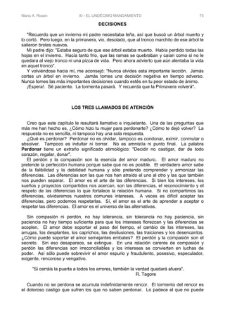 Mario A. Rosen XI - EL UNDÉCIMO MANDAMIENTO 75
DECISIONES
"Recuerdo que un invierno mi padre necesitaba leña, así que buscó un árbol muerto y
lo cortó. Pero luego, en la primavera, vio, desolado, que al tronco marchito de ese árbol le
salieron brotes nuevos.
Mi padre dijo: "Estaba seguro de que ese árbol estaba muerto. Había perdido todas las
hojas en el invierno. Hacía tanto frío, que las ramas se quebraban y caían como si no le
quedara al viejo tronco ni una pizca de vida. Pero ahora advierto que aún alentaba la vida
en aquel tronco".
Y volviéndose hacia mí, me aconsejó: "Nunca olvides esta importante lección. Jamás
cortes un árbol en invierno. Jamás tomes una decisión negativa en tiempo adverso.
Nunca tomes las más importantes decisiones cuando estés en tu peor estado de ánimo.
¡Espera!. Sé paciente. La tormenta pasará. Y recuerda que la Primavera volverá".
LOS TRES LLAMADOS DE ATENCIÓN
Creo que este capítulo le resultará llamativo e inquietante. Una de las preguntas que
más me han hecho es, ¿Cómo hizo tu mujer para perdonarte? ¿Cómo te dejó volver? La
respuesta no es sencilla, ni tampoco hay una sola respuesta.
¿Qué es perdonar? Perdonar no es olvidar, tampoco es condonar, eximir, conmutar o
absolver. Tampoco es indultar ni borrar. No es amnistía ni punto final. La palabra
Perdonar tiene un extraño significado etimológico: "Decidir no castigar, dar de todo
corazón, regalar, donar".
El perdón y la compasión son la esencia del amor maduro. El amor maduro no
pretende la perfección humana porque sabe que no es posible. El verdadero amor sabe
de la falibilidad y la debilidad humana y sólo pretende comprender y armonizar las
diferencias. Las diferencias son las que nos han atraído el uno al otro y las que también
nos pueden separar. El amor es el arte de las diferencias. Si bien los intereses, los
sueños y proyectos compartidos nos acercan, son las diferencias, el reconocimiento y el
respeto de las diferencias lo que fortalece la relación humana. Si no compartimos las
diferencias, olvidaremos nuestros comunes intereses. A veces es difícil aceptar las
diferencias, pero podemos respetarlas. Sí, el amor es el arte de aprender a aceptar o
respetar las diferencias. El amor es el universo de las alternativas.
Sin compasión ni perdón, no hay tolerancia, sin tolerancia no hay paciencia, sin
paciencia no hay tiempo suficiente para que los intereses florezcan y las diferencias se
acoplen. El amor debe soportar el paso del tiempo, el cambio de los intereses, las
arrugas, los desplantes, los caprichos, las desilusiones, las traiciones y los desencantos.
¿Cómo puede soportar el amor semejantes embates? El perdón y la compasión son el
secreto. Sin eso desaparece, se extingue. En una relación carente de compasión y
perdón las diferencias son irreconciliables y los intereses se convierten en luchas de
poder. Así sólo puede sobrevivir el amor espurio y fraudulento, posesivo, especulador,
exigente, rencoroso y vengativo.
"Si cerráis la puerta a todos los errores, también la verdad quedará afuera".
R. Tagore
Cuando no se perdona se acumula indefinidamente rencor. El tormento del rencor es
el doloroso castigo que sufren los que no saben perdonar. Lo padece el que no puede
 