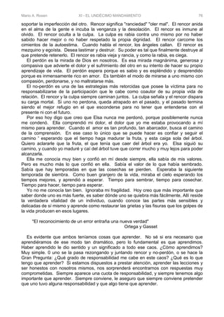 Mario A. Rosen XI - EL UNDÉCIMO MANDAMIENTO 76
soportar la imperfección del otro. Rencor significa "ranciedad" "oler mal". El rencor anida
en el alma de la gente e incuba la venganza y la desolación. El rencor es inmune al
olvido. El rencor oculta a la culpa. La culpa es rabia contra uno mismo por no haber
sabido hacer mejor o no haber respetado la propia dignidad. El rencor carcome los
cimientos de la autoestima. Cuando habla el rencor, los ángeles callan. El rencor es
mezquino y egoísta. Desea lastimar y destruir. Su poder es tal que finalmente destruye al
que pretende retenerlo. El rencor es rabia vieja y rancia, y como la rabia, es ciega.
El perdón es la mirada de Dios en nosotros. Es esa mirada magnánima, generosa y
compasiva que advierte el dolor y el sufrimiento del otro en su intento de hacer su propio
aprendizaje de vida. El perdón espera porque es sabio y es espléndido y desprendido
porque es inmensamente rico en amor. Es también el modo de mirarse a uno mismo con
compasión, perdonarse, y no maltratarse más.
El no-perdón es una de las estrategias más retorcidas que posee la víctima para no
responsabilizarse de la participación que le cabe como coautor de su propia vida de
relación. El rencor y la culpa siempre caminan juntos. La culpa señala y el rencor dispara
su carga mortal. Si uno no perdona, queda atrapado en el pasado, y el pasado termina
siendo el mejor refugio en el que esconderse para no tener que entenderse con el
presente ni con el futuro.
Por eso hoy digo que creo que Elsa nunca me perdonó, porque posiblemente nunca
me condenó. Ella comprendió mi dolor, el dolor que yo me estaba provocando a mí
mismo para aprender. Cuando el amor es tan profundo, tan abarcador, busca el camino
de la comprensión. En ese caso lo único que se puede hacer es confiar y seguir el
camino ' esperando que el tiempo haga madurar la fruta, y esta caiga sola del árbol.
Quiero aclararle que la fruta, el que tenía que caer del árbol era yo. Elsa siguió su
camino, y cuando yo maduré y caí del árbol tuve que correr mucho y muy lejos para poder
alcanzarla.
Ella me conocía muy bien y confió en mí desde siempre, ella sabía de mis valores.
Pero es mucho más lo que confió en ella. Sabía el valor de lo que había sembrado.
Sabía que hay temporadas en que las cosechas se pierden. Esperaba la siguiente
temporada de siembra. Como buen granjero de la vida, miraba el cielo esperando los
tiempos mejores, y aprendió a esperar. Tiempo para sembrar, tiempo para cosechar.
Tiempo para hacer, tiempo para esperar.
Yo no me conocía tan bien. Ignoraba mi fragilidad. Hoy creo que más importante que
saber donde uno es más fuerte, es saber dónde uno se quiebra más fácilmente, Allí reside
la verdadera vitalidad de un individuo, cuando conoce las partes más sensibles y
delicadas de sí mismo y aprende como restaurar las grietas y las fisuras que los golpes de
la vida producen en esos lugares.
"El reconocimiento de un error entraña una nueva verdad"
Ortega y Gasset
Es evidente que ambos teníamos cosas que aprender. No sé si era necesario que
aprendiéramos de ese modo tan dramático, pero lo fundamental es que aprendimos.
Haber aprendido le dio sentido y un significado a todo ese caos. ¿Cómo aprendimos?
Muy simple. 0 uno se la pasa rezongando y juntando rencor y no-perdón, o se hace la
Gran Pregunta: ¿Qué grado de responsabilidad me cabe en este caos? ¿Qué es lo que
tengo que aprender? Si estamos dispuestos a prestar atención, aprender las lecciones y
ser honestos con nosotros mismos, nos sorprenderá encontrarnos con respuestas muy
comprometidas. Siempre aparece una cuota de responsabilidad, y siempre tenemos algo
importante que aprender. Siempre conviene, le aseguro que siempre conviene pretender
que uno tuvo alguna responsabilidad y que algo tiene que aprender.
 
