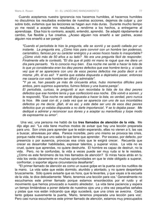 Mario A. Rosen XI - EL UNDÉCIMO MANDAMIENTO 77
Cuando aceptamos nuestra ignorancia nos hacemos humildes, al hacernos humildes
no discutimos los resultados evidentes de nuestras acciones, dejamos de culpar y, por
sobre todo, evitamos que las lecciones se hagan aun más duras. Durante mucho tiempo
yo me resistí a aceptar mis resultados, a rendirme a los hechos, a entregarme al
aprendizaje. Elsa hizo lo contrario, aceptó, entendió, aprendió. Se adaptó rápidamente al
cambio, fue flexible y fue creativa. ¿Acaso alguien nos enseñó a ser padres, acaso
alguien nos enseñó a ser pareja?
"Cuando el periodista le hizo la pregunta, ella se sonrió y se quedó callada por un
instante. La pregunta era, ¿Cómo hizo para convivir con un hombre tan poderoso,
carismático, famoso por su carácter enérgico y a veces hosco hasta lo insoportable?
¿Cómo vivió más de 50 años a su lado? No era una pregunta fácil de responder,
Finalmente ella le contestó, "El día que él pidió mi mano le rogué que me diera un
día para pensarlo. Ya lo conocía muy bien. Esa noche me senté a hacer la lista de
lo que yo consideraba eran los diez peores defectos que ese hombre tenía y, si cada
vez que él se apareciera con uno de esos peores defectos me podía decir a mí
misma: ¡Ah, él es así! Y sentía que estaba dispuesta a dejárselos pasar, entonces
me casaría con este hombre tan difícil y admirable".
"Y ya ve, han pasado ya más de cincuenta años, hubo momentos difíciles para
ambos, pero supimos superarlos, fuimos felices y una buena pareja”.
El periodista, curioso, le preguntó si aun recordaba la lista de los diez peores
defectos que ese hombre tenía y que confeccionó esa noche. Ella volvió a sonreír, y
le respondió, "Esa noche me senté dispuesta a hacer la lista, es verdad, pero nunca
la hice. Me casé con él, y cada vez que se aparecía con uno de sus incontables
defectos yo me decía: ¡Bah, él es así, y este debe ser uno de esos diez peores
defectos que yo estaba dispuesta a no darle importancia!, Y se lo dejaba pasar. Me
dediqué a admirar y reconocer sus dones y a aceptar su maravilloso y torpe modo
de expresarme su amor”.
Una vez, una persona me habló de los tres llamados de atención de la vida. Me
dijo algo así: "La vida tiene muchos modos de avisar que hay una lección preparada
para uno. Son crisis para aprender que te están esperando, ellas no vienen a ti, las vas
a buscar, atraviesas por ellas. Parece increíble, pero uno mismo se provoca las crisis,
porque nadie más que uno sabe lo que tiene que aprender. Por exceso, por defecto, por
presencia o por ausencia, provocas esa crisis que te exigirá crecer. Recuerda que
crecer es desarrollar habilidades, expresar talentos, y superar vicios. La vida no es
cruel, quiere que aprendas, no quiere destruirte. El hombre es capaz de destruir, no la
vida. Pero, no te confundas, la vida a veces puede ser muy ruda si te le resistes.
¿Cómo es este fenómeno de los tres llamados de atención? Si miras hacia atrás en tu
vida los verás claramente en muchas oportunidades en que te viste obligado a superar,
confrontar, o soportar alguna circunstancia desafiante".
"El primer llamado de atención es como un suave golpe en la puerta con los nudillos de
la mano. La vida sabe que estás dormido, aturdido y atontado, y no quiere despertarte
bruscamente. Sólo quiere avisarte que es hora, que te levantes, y que vayas a la escuela
de la vida, te dice delicadamente: 'Mario, tenemos una lección para vos.' Generalmente no
escuchamos este primer llamado porque estamos ensordecidos por el ruido y el
movimiento que hemos provocado a nuestro alrededor. La vida tiene paciencia y espera
un tiempo limitándose a poner delante de nuestros ojos una y otra vez pequeñas señales
y pistas que nos están indicando que algo sucederá, que una crisis se avecina. Cada
tanto golpea suavemente la puerta, 'Mario, tenemos preparada una lección para vos'.
Pero casi nunca escuchamos este primer llamado de atención, estamos muy preocupados
 