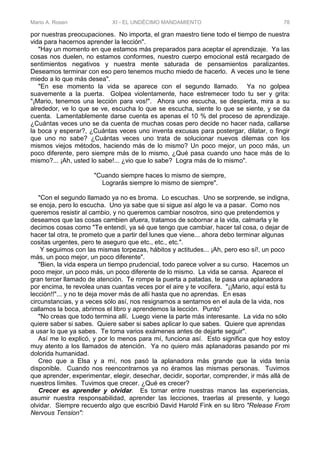 Mario A. Rosen XI - EL UNDÉCIMO MANDAMIENTO 78
por nuestras preocupaciones. No importa, el gran maestro tiene todo el tiempo de nuestra
vida para hacernos aprender la lección".
"Hay un momento en que estamos más preparados para aceptar el aprendizaje. Ya las
cosas nos duelen, no estamos conformes, nuestro cuerpo emocional está recargado de
sentimientos negativos y nuestra mente saturada de pensamientos paralizantes.
Deseamos terminar con eso pero tenemos mucho miedo de hacerlo. A veces uno le tiene
miedo a lo que más desea".
"En ese momento la vida se aparece con el segundo llamado. Ya no golpea
suavemente a la puerta. Golpea violentamente, hace estremecer todo tu ser y grita:
"¡Mario, tenemos una lección para vos!". Ahora uno escucha, se despierta, mira a su
alrededor, ve lo que se ve, escucha lo que se escucha, siente lo que se siente, y se da
cuenta. Lamentablemente darse cuenta es apenas el 10 % del proceso de aprendizaje.
¿Cuántas veces uno se da cuenta de muchas cosas pero decide no hacer nada, callarse
la boca y esperar?, ¿Cuántas veces uno inventa excusas para postergar, dilatar, o fingir
que uno no sabe? ¿Cuántas veces uno trata de solucionar nuevos dilemas con los
mismos viejos métodos, haciendo más de lo mismo? Un poco mejor, un poco más, un
poco diferente, pero siempre más de lo mismo, ¿Qué pasa cuando uno hace más de lo
mismo?... ¡Ah, usted lo sabe!... ¿vio que lo sabe? Logra más de lo mismo".
"Cuando siempre haces lo mismo de siempre,
Lograrás siempre lo mismo de siempre".
"Con el segundo llamado ya no es broma. Lo escuchas. Uno se sorprende, se indigna,
se enoja, pero lo escucha. Uno ya sabe que si sigue así algo le va a pasar. Como nos
queremos resistir al cambio, y no queremos cambiar nosotros, sino que pretendemos y
deseamos que las cosas cambien afuera, tratamos de sobornar a la vida, calmarla y le
decimos cosas como "Te entendí, ya sé que tengo que cambiar, hacer tal cosa, o dejar de
hacer tal otra, te prometo que a partir del lunes que viene... ahora debo terminar algunas
cositas urgentes, pero te aseguro que etc., etc., etc.".
Y seguimos con las mismas torpezas, hábitos y actitudes... ¡Ah, pero eso sí!, un poco
más, un poco mejor, un poco diferente".
"Bien, la vida espera un tiempo prudencial, todo parece volver a su curso. Hacemos un
poco mejor, un poco más, un poco diferente de lo mismo. La vida se cansa. Aparece el
gran tercer llamado de atención. Te rompe la puerta a patadas, te pasa una aplanadora
por encima, te revolea unas cuantas veces por el aire y te vocifera. "¡¡Mario, aquí está tu
lección!!"... y no te deja mover más de allí hasta que no aprendas. En esas
circunstancias, y a veces sólo así, nos resignamos a sentarnos en el aula de la vida, nos
callamos la boca, abrimos el libro y aprendemos la lección. Punto"
"No creas que todo termina allí. Luego viene la parte más interesante. La vida no sólo
quiere saber si sabes. Quiere saber si sabes aplicar lo que sabes. Quiere que aprendas
a usar lo que ya sabes. Te toma varios exámenes antes de dejarte seguir".
Así me lo explicó, y por lo menos para mí, funciona así. Esto significa que hoy estoy
muy atento a los llamados de atención. Ya no quiero más aplanadoras pasando por mi
dolorida humanidad.
Creo que a Elsa y a mí, nos pasó la aplanadora más grande que la vida tenía
disponible. Cuando nos reencontrarnos ya no éramos las mismas personas. Tuvimos
que aprender, experimentar, elegir, desechar, decidir, soportar, comprender, ir más allá de
nuestros límites. Tuvimos que crecer. ¿Qué es crecer?
Crecer es aprender y olvidar. Es tomar entre nuestras manos las experiencias,
asumir nuestra responsabilidad, aprender las lecciones, traerlas al presente, y luego
olvidar. Siempre recuerdo algo que escribió David Harold Fink en su libro "Release From
Nervous Tension":
 