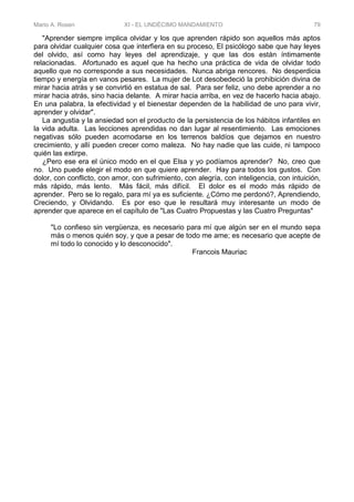 Mario A. Rosen XI - EL UNDÉCIMO MANDAMIENTO 79
"Aprender siempre implica olvidar y los que aprenden rápido son aquellos más aptos
para olvidar cualquier cosa que interfiera en su proceso, El psicólogo sabe que hay leyes
del olvido, así como hay leyes del aprendizaje, y que las dos están íntimamente
relacionadas. Afortunado es aquel que ha hecho una práctica de vida de olvidar todo
aquello que no corresponde a sus necesidades. Nunca abriga rencores. No desperdicia
tiempo y energía en vanos pesares. La mujer de Lot desobedeció la prohibición divina de
mirar hacia atrás y se convirtió en estatua de sal. Para ser feliz, uno debe aprender a no
mirar hacia atrás, sino hacia delante. A mirar hacia arriba, en vez de hacerlo hacia abajo.
En una palabra, la efectividad y el bienestar dependen de la habilidad de uno para vivir,
aprender y olvidar".
La angustia y la ansiedad son el producto de la persistencia de los hábitos infantiles en
la vida adulta. Las lecciones aprendidas no dan lugar al resentimiento. Las emociones
negativas sólo pueden acomodarse en los terrenos baldíos que dejamos en nuestro
crecimiento, y allí pueden crecer como maleza. No hay nadie que las cuide, ni tampoco
quién las extirpe.
¿Pero ese era el único modo en el que Elsa y yo podíamos aprender? No, creo que
no. Uno puede elegir el modo en que quiere aprender. Hay para todos los gustos. Con
dolor, con conflicto, con amor, con sufrimiento, con alegría, con inteligencia, con intuición,
más rápido, más lento. Más fácil, más difícil. El dolor es el modo más rápido de
aprender. Pero se lo regalo, para mí ya es suficiente. ¿Cómo me perdonó?, Aprendiendo,
Creciendo, y Olvidando. Es por eso que le resultará muy interesante un modo de
aprender que aparece en el capítulo de "Las Cuatro Propuestas y las Cuatro Preguntas"
"Lo confieso sin vergüenza, es necesario para mí que algún ser en el mundo sepa
más o menos quién soy, y que a pesar de todo me ame; es necesario que acepte de
mí todo lo conocido y lo desconocido".
Francois Mauriac
 