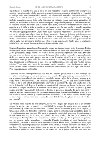Mario A. Rosen XI - EL UNDÉCIMO MANDAMIENTO 8
Desde luego, la calesita de la que le hablo era una “verdadera” calesita, con tracción a sangre, con
un viejo y experimentado caballo que sabía arrancar lentamente hasta darle a la calesita la velocidad
exacta que debe tener una verdadera calesita. Mi calesita tenía verdadera música de calesita. El
caballo, la calesita, la música y el calesitero eran una armonía total e inseparable. Sin embargo,
también aprendí que, como todo en la vida, nada era perfecto, y cada tanto había que detener el
frenesí y el arrebato de la diversión, sentarse a esperar con paciencia para que el caballo descansara,
el calesitero le diera de comer, y él se tomara unos mates, hasta que finalmente le daba cuerda al
organito y a la vida, y todo se ponía en marcha otra vez. De este modo el mundo transitaba
exactamente a la velocidad y el ritmo de un caballo de calesita y los caprichos del Gran Calesitero.
Por otra parte ¿qué apuro había?, ¿Acaso había algún lugar para ir realmente? La calesita me enseñó
que no hay ningún lugar al que tener que llegar, que partir y llegar se fusiona a cada instante, que
todo es tan circular como el universo, que lo dulce y lo amargo, el dolor y el placer, la risa y el
llanto se encuentran a cada rato el uno al otro dando vueltas como en una calesita, y es cuestión de
subirse a ella para encontrarse con los unos o los otros en un periquete. Por lo tanto, lo inteligente
era disfrutar cada vuelta. Pero eso solamente lo sabíamos los niños.
Sí, como le contaba, recuerdo muy bien aquella vez en que tuve mi primer dolor de muelas. Estaba
tan fastidioso que mi madre me dio unas monedas para que me fuera a dar unas vueltas a la calesita.
¿Sabe que ocurrió? ¡Magia ocurrió! Mi dolor de muelas desapareció apenas me subí a ella. Descubrí
que hay cosas que duelen porque realmente duelen, pero hay muchos otros dolores que duelen más
de lo que tendrían que doler porque uno les presta demasiada atención y no busca algo para
entretenerse hasta que pase, como pasa con casi todo en la vida. Hoy me pregunto: ¿Para qué darle
tanta importancia a ciertas cosas, si casi todo se puede curar con sólo dar unas vueltas en una
calesita? Y aun más, para colmo de los colmos, un día cualquiera, todo, absolutamente todo, se
acaba con una simple y anónima escupida de humo de una chimenea, allá a lo lejos, en Chacarita.
Pero en esa época aun no lo sabía.
La calesita fue toda una experiencia de vida para mí. Descubrí que disfrutar de la vida tenía que ver
con el movimiento, que la vida está hecha de movimiento. Tiempo, espacio, y movimiento. Todo
eso lo proporcionaba la calesita, un tiempo inapelable, tantas vueltas da la calesita y se para, y se
acabó hasta la próxima vuelta. Una vuelta está conformada por... ¿Sabe que nunca conté cuantas
vueltas se da en una calesita para completar una vuelta a la calesita? He aquí una prueba más de la
teoría de la relatividad: Esperar la vuelta era una eternidad, mientras que lo que duraba una vuelta
era breve y siempre insuficiente. Cuando la calesita estaba parada, el encanto desaparecía y todo
parecía aburrido y desanimado. El tiempo se detenía, el espacio se achicaba. La clave para vivir y
ser feliz era estar en movimiento. La calesita me demostró que no era el mundo el que se movía, era
uno el que se movía, siempre y cuando se subiera a la calesita. Es así nomás, cuando uno es el que
se mueve todo comienza a moverse con uno. La teoría de la Relatividad. ¿Einstein se habrá subido a
una calesita?.
Dar vueltas en la calesita era muy atractivo, no lo voy a negar, pero mucho más lo era intentar
atrapar la sortija. ¡Ah, la sortija! La posibilidad de atrapar la sortija abría un mundo de
probabilidades y emociones intransferibles. La sortija estaba encastrada, provocativa, esquiva, y
tentadora en una bocha de madera con forma de pera, que a su vez colgaba de una cadena, que a su
vez estaba agarrada a un caño movible, que a su vez estaba ensamblado a un poste de madera, que a
su vez estaba enterrado en la tierra, todo pintado de verde botella, a la vera de la calesita, a la
distancia justa. Y colgando de todo ese armatoste estaba la sortija, quieta, majestuosa y sugerente,
con su pequeño anillo tentándonos a atraparla. Cuando la calesita se ponía lentamente en
movimiento, y sonaba la música, nada importante ocurría. Había niños, y sobre todo niñas, que
comenzaban a alborotar pasándose de un autito, a una lancha, o de allí a un avión o un caballo, o lo
que fuera. Pero para los otros niños, entre los que yo me encontraba, nada de eso importaba,
estábamos ocupados en una ceremonia de iniciación, un rito de preparación para una lucha sin
 