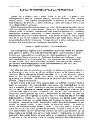 Mario A. Rosen XI - EL UNDÉCIMO MANDAMIENTO 80
LAS CUATRO PROPUESTAS Y LAS CUATRO PREGUNTAS
¿Quién no ha padecido una o varias "Crisis" en su vida? La palabra crisis
etimológicamente significa: momento decisivo, situación inestable, punto decisivo,
separar, decidir. Crisis significa conceptualmente un momento de decisión donde se
separa el pasado del presente, se decide el futuro, y se corta con cualquier otra cosa que
no sea llegar al objetivo propuesto.
Usted debe conocer las consecuencias de las crisis. Muchas veces las crisis y sólo las
crisis nos despiertan de nuestro letargo. Sacan a la luz nuestros mejores o peores
recursos, ponen de manifiesto nuestras limitaciones y nuestras insuficiencias o sacuden y
desempolvan nuestras capacidades y dones olvidados, los cargan de energía
desesperada y los ponen a marcha forzada. Y allí salimos disparados, con la torpeza
típica de los que no han practicado esas competencias por mucho tiempo, asustados y
sorprendidos haciendo lo inimaginable. Por supuesto, con la rabia e indignación de tener
que hacer algo que no elegimos ni estábamos dispuestos a hacer.
"El que no obedece al timón, obedecerá al escollo.
Las crisis logran que hagamos lo que no estábamos dispuestos a hacer. Las benditas
crisis logran que saltemos más lejos, corramos más rápido, volemos más alto, o por el
contrario, que nos paralicemos, nos achiquemos y seamos aplastados por nuestra
inexperiencia o falta de perseverancia. Cualquiera de estas cosas puede ocurrir, sobre
todo, cuando las crisis son inesperadas. Las crisis nos pueden eyectar del pasado al
futuro en un salto cuántico de aprendizaje y crecimiento o nos extingue como personas.
¿No es como demasiado peligroso azaroso permitirse este modo de ir por la vida,
empujados por crisis fuera de nuestro control?
Hay algo que todas las crisis tienen en común, no importa si nos hacen madurar y
transformarnos o nos hunden en el más profundo abismo de la desesperanza y el
pesimismo: Nunca resurgimos intactos de ellas. Si no somos destruidos, salimos
llenos de cicatrices, más veteranos, más curtidos, más sensibles, más sabios, más
aguerridos y más prudentes. Las demandas de las crisis nunca son modestas: Cambio o
extinción. Crecer o desaparecer.
La gente le teme a las crisis y haría cualquier cosa para evitarlas y mantener intacta la
ilusión de seguridad y de invulnerabilidad. ¿Hay alguna otra posibilidad que no sea
esperar y soportar las crisis? Las crisis muchas veces se pueden pronosticar, presagiar y
vaticinar, pero la idea que me interesa es que también se las puede provocar. ¿Por
qué este interés de provocar crisis?: Porque las crisis crean el contexto y la oportunidad, a
veces único, donde aprender algo nuevo o transformarse en algo mejor. La crisis nos
arranca de la zona de seguridad de nuestra vida y nos lanza más allá de nuestros
propios límites y limitaciones. Es como en la naturaleza, todo parece quieto y estable
por un tiempo hasta que de pronto estallan las presiones de cambio y crecimiento
acumuladas. Las crisálidas estallan, los pimpollos estallan, los volcanes estallan, las olas
estallan, los huevos estallan, la tierra estalla, las tormentas estallan... los conflictos
estallan, las emociones estallan, el cuerpo estalla... y una nueva instancia aparece, una
nueva vida ocurre, o un nuevo equilibrio se establece. A veces la crisis, el caos, es la
única oportunidad de estallar y convertimos en la clase de persona que deseamos ser. La
crisis, dejada a su merced suele ser un evento explosivo e imprevisible, un corte, una
separación. Bajo nuestro dominio personal podría ser un proceso, un estado de decisión.
En este caso la crisis es un arte, el arte de provocar y desplegar las crisis en el tiempo
 