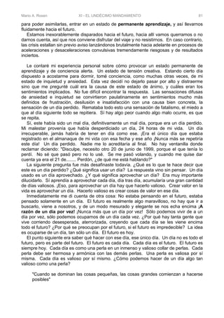 Mario A. Rosen XI - EL UNDÉCIMO MANDAMIENTO 81
para poder asimilarlas, entrar en un estado de permanente aprendizaje, y así llevarnos
fluidamente hacia el futuro.
Estamos inexorablemente disparados hacia el futuro, hacia allí vamos querramos o no
darnos cuenta, así que nos conviene disfrutar del viaje y no resistirnos. En caso contrario,
las crisis estallan sin previo aviso lanzándonos brutalmente hacia adelante en procesos de
aceleraciones y desaceleraciones convulsivas tremendamente riesgosas y de resultados
inciertos.
Le contaré mi experiencia personal sobre cómo provocar un estado permanente de
aprendizaje y de conciencia alerta. Un estado de tensión creativa. Estando cierto día
dispuesto a acostarme para dormir, tomé conciencia, como muchas otras veces, de mi
estado de inquietud y ansiedad. Esta vez decidí no dejarlo pasar por alto y distraerme
sino que me pregunté cuál era la causa de este estado de ánimo, y cuáles eran los
sentimientos implicados. No fue difícil encontrar la respuesta. Las sensaciones difusas
de ansiedad e inquietud se convirtieron paulatinamente en sentimientos mucho más
definidos de frustración, desilusión e insatisfacción con una causa bien concreta, la
sensación de un día perdido. Remataba todo esto una sensación de fatalismo, el miedo a
que al día siguiente todo se repitiera. Sí hay algo peor cuando algo malo ocurre, es que
se repita.
Sí, este había sido un mal día, definitivamente un mal día, porque era un día perdido.
Mi malestar provenía que había desperdiciado un día, 24 horas de mi vida. Un día
irrecuperable, jamás habría de tener en día como ese. ¡Era el único día que estaba
registrado en el almanaque de mi vida con esa fecha y ese año ¡Nunca más se repetiría
este día! Un día perdido. Nadie me lo acreditaría al final. No hay ventanilla donde
reclamar diciendo: "Disculpe, necesito otro 20 de junio de 1999, porque el que tenía lo
perdí. No sé que pasó pero no lo usé. Se me pasó volando, y cuando me quise dar
cuenta ya era el 21 de........ Perdón, ¿de qué me está hablando?"
La siguiente pregunta fue más desafinaste todavía. ¿Qué es lo que te hace decir que
este es un día perdido? ¿Qué significa usar un día? La respuesta vino sin pensar. Un día
usado es un día aprovechado. ¿Y qué significa aprovechar un día? Era muy importante
dilucidarlo. Sí aprendía a aprovechar cada día, día tras día, acumularía una gran cantidad
de días valiosos. ¡Eso, para aprovechar un día hay que hacerlo valioso. Crear valor en la
vida es aprovechar un día. Hacerlo valioso es crear cosas de valor en ese día.
Inmediatamente me di cuenta de otra cosa: No estaba pensando en el futuro, estaba
pensado solamente en un día. El futuro es realmente algo maravilloso, no hay que ir a
buscarlo, viene a nosotros, y de un modo mesurado y elegante se nos echa encima ¡A
razón de un día por vez! ¡Nunca más que un día por vez! Sólo podemos vivir de a un
día por vez, sólo podemos ocuparnos de un día cada vez. ¿Por qué hay tanta gente que
vive corriendo desesperada, aterrorizada, creyendo que cada día se les viene encima
todo el futuro? ¿Por qué se preocupan por el futuro, si el futuro es impredecible? La idea
es ocuparse de un día, tan sólo un día. El futuro es hoy.
El punto siguiente era saber qué hacer con ese día, ese único día. Un día no es todo el
futuro, pero es parte del futuro. El futuro es cada día. Cada día es el futuro. El futuro es
siempre hoy. Cada día es como una perla en un inmenso y valioso collar de perlas. Cada
perla debe ser hermosa y armónica con las demás perlas. Una perla es valiosa por sí
misma. Cada día es valioso por sí mismo. ¿Cómo podemos hacer de un día algo tan
valioso como una perla?
"Cuando se dominan las cosas pequeñas, las cosas grandes comienzan a hacerse
posibles"
 