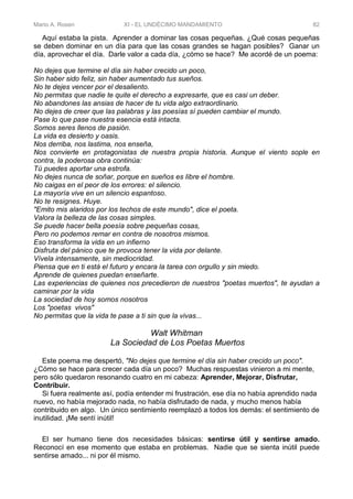 Mario A. Rosen XI - EL UNDÉCIMO MANDAMIENTO 82
Aquí estaba la pista. Aprender a dominar las cosas pequeñas. ¿Qué cosas pequeñas
se deben dominar en un día para que las cosas grandes se hagan posibles? Ganar un
día, aprovechar el día. Darle valor a cada día, ¿cómo se hace? Me acordé de un poema:
No dejes que termine el día sin haber crecido un poco,
Sin haber sido feliz, sin haber aumentado tus sueños.
No te dejes vencer por el desaliento.
No permitas que nadie te quite el derecho a expresarte, que es casi un deber.
No abandones las ansias de hacer de tu vida algo extraordinario.
No dejes de creer que las palabras y las poesías sí pueden cambiar el mundo.
Pase lo que pase nuestra esencia está intacta.
Somos seres llenos de pasión.
La vida es desierto y oasis.
Nos derriba, nos lastima, nos enseña,
Nos convierte en protagonistas de nuestra propia historia. Aunque el viento sople en
contra, la poderosa obra continúa:
Tú puedes aportar una estrofa.
No dejes nunca de soñar, porque en sueños es Iibre el hombre.
No caigas en el peor de los errores: el silencio.
La mayoría vive en un silencio espantoso.
No te resignes. Huye.
"Emito mis alaridos por los techos de este mundo", dice el poeta.
Valora la belleza de las cosas simples.
Se puede hacer bella poesía sobre pequeñas cosas,
Pero no podemos remar en contra de nosotros mismos.
Eso transforma la vida en un infierno
Disfruta del pánico que te provoca tener la vida por delante.
Vívela intensamente, sin mediocridad.
Piensa que en ti está el futuro y encara la tarea con orgullo y sin miedo.
Aprende de quienes puedan enseñarte.
Las experiencias de quienes nos precedieron de nuestros "poetas muertos", te ayudan a
caminar por la vida
La sociedad de hoy somos nosotros
Los "poetas vivos"
No permitas que la vida te pase a ti sin que la vivas...
Walt Whitman
La Sociedad de Los Poetas Muertos
Este poema me despertó, "No dejes que termine el día sin haber crecido un poco".
¿Cómo se hace para crecer cada día un poco? Muchas respuestas vinieron a mi mente,
pero sólo quedaron resonando cuatro en mi cabeza: Aprender, Mejorar, Disfrutar,
Contribuir.
Si fuera realmente así, podía entender mi frustración, ese día no había aprendido nada
nuevo, no había mejorado nada, no había disfrutado de nada, y mucho menos había
contribuido en algo. Un único sentimiento reemplazó a todos los demás: el sentimiento de
inutilidad. ¡Me sentí inútil!
El ser humano tiene dos necesidades básicas: sentirse útil y sentirse amado.
Reconocí en ese momento que estaba en problemas. Nadie que se sienta inútil puede
sentirse amado... ni por él mismo.
 