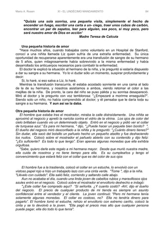 Mario A. Rosen XI - EL UNDÉCIMO MANDAMIENTO 84
"Quizás una sola sonrisa, una pequeña visita, simplemente el hecho de
encender un fuego, escribir una carta a un- ciego, traer unos cubos de carbón,
encontrar un par de zapatos, leer para alguien, sea poco, sí muy poco, pero
será nuestro amor de Dios en acción'
Madre Teresa de Calcuta
Una pequeña historia de amor
"Hace muchos años, cuando trabajaba como voluntario en un Hospital de Stanford,
conocí a una niñita llamada Liz quien sufría de una extraña enfermedad. Su única
oportunidad de recuperarse aparentemente era una transfusión de sangre de su hermano
de 5 años, quien milagrosamente había sobrevivido a la misma enfermedad y había
desarrollado los anticuerpos necesarios para combatir la enfermedad.
El doctor le explicó la situación al hermano de la niña, y le preguntó si estaría dispuesto
a dar su sangre a su hermana. Yo lo vi dudar sólo un momento, suspirar profundamente y
decir:
Si, lo haré, si eso salva a Liz, lo haré.
Mientras la transfusión transcurría, él estaba acostado sonriente en una cama al lado
de la de su hermana, y nosotros asistíamos a ambos, viendo retomar el color a las
mejillas de la niña. De pronto, la cara del niño se puso pálida y su sonrisa desapareció.
Miró al doctor y le pregunto con voz temblorosa: "¿Empezaré a morirme enseguida?".
Siendo solo un niño, no había comprendido al doctor; y él pensaba que le daría toda su
sangre a su hermana. Y aun así se la daba.
Otra pequeña historia de amor
El hombre que estaba tras el mostrador, miraba la calle distraídamente. Una niñita se
aproximó al negocio y apretó la naricita contra el vidrio de la vitrina. Los ojos de color del
cielo brillaban cuando vio un determinado objeto. Entró en el negocio y pidió ver el collar
de turquesa azul.” Es para mi hermana, " dijo, "¿Puede hacer un paquete bien bonito? ",
El dueño del negocio miró desconfiado a la niñita y le preguntó: "¿Cuánto dinero tienes?"
Sin dudar, ella sacó del bolsillo un pañuelo hecho un pequeño atadito y fue deshaciendo
los nudos. Colocó sobre el mostrador el pañuelo abierto con su contenido y dijo feliz:
"¿Es suficiente? Es todo lo que tengo”. Eran apenas algunas monedas que ella exhibía
orgullosa.
"Sabe, quiero darle este regalo a mi hermana mayor. Desde que murió nuestra madre,
ella cuida de nosotros y no tiene tiempo para ella. Es su cumpleaños y tengo el
convencimiento que estará feliz con el collar que es del color de sus ojos
El hombre fue a la trastienda, colocó el collar en un estuche, lo envolvió con un
vistoso papel rojo e hizo un trabajado lazo con una cinta verde. "Tome ", dijo a la niña.
"Llévelo con cuidado". Ella salió feliz, corriendo y saltando calle abajo.
Aun no acababa el día, cuando una linda joven de cabellos rubios y maravillosos ojos
azules entró en el negocio. Colocó sobre el mostrador el envoltorio deshecho e indagó:
"¿Este collar fue comprado aquí? “Si señorita. ¿Y cuanto costó? -Ah!, dijo el dueño
del negocio. El precio de cualquier producto de mi tienda es siempre un asunto
confidencial entre el vendedor y el cliente. La joven continuó: "Pero mi hermana tenía
solamente algunas monedas. El collar es costoso, no? Ella no tendría dinero para
pagarlo”. El hombre tomó el estuche, rehizo el envoltorio con extremo cariño, colocó la
cinta y se lo devolvió a la joven. "Ella pagó el precio mas alto que cualquier persona
puede pagar, ella dio todo lo que tenía".
 
