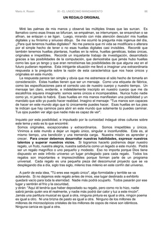 Mario A. Rosen XI - EL UNDÉCIMO MANDAMIENTO 86
UN REGALO ORIGINAL
Miré las palmas de mis manos y observé las múltiples líneas que las surcan. Es
llamativo como esas líneas se bifurcan, se empalman, se interrumpen, se ensanchan o se
afinan, se enlazan o se ligan. Luego, mirando con más atención descubrí mis huellas
digitales y su finísimo y sinuoso dibujo. Se me ocurrió la pregunta más ingenua del día,
¿Para qué tenemos huellas digitales? No me parecía que mi vida se modificara o alterara
por el simple hecho de tener o no esas huellas digitales casi invisibles. Recordé que
también tenemos huellas plantaras, huellas en la retina, huellas genéticas, todas únicas,
originales e irrepetibles. Recordé un inquietante trabajo de investigación, desarrollado
gracias a las posibilidades de la computación, que demostraba que jamás hubo huellas
como las que yo tengo y que eran remotísimas las posibilidades de que alguna vez en el
futuro pudieran repetirse. Esta intrigante situación me llevó a imaginar una extraordinaria
respuesta a la pregunta sobre la razón de esta característica que nos hace únicos y
originales en este mundo.
La respuesta parece tan simple y obvia que me estremece el sólo hecho de tomarla en
consideración. Estas huellas tienen que ser un mensaje. Como una etiqueta de fábrica,
como las especificaciones para el correcto uso de nuestro cuerpo y nuestro tiempo. Un
mensaje tan claro, evidente, e indeleblemente inscripto en nuestro cuerpo que me da
escalofríos siquiera imaginarlo: somos seres únicos e incomparables. Nunca hubo nadie
como yo, ni jamás lo habrá. Esas huellas en mis manos manifiestan una posibilidad y un
mandato que sólo yo puedo hacer realidad. Imagino el mensaje: "Tus manos son capaces
de hacer en este mundo algo que tú únicamente puedes hacer. Esas huellas en tus pies
te indican que hay caminos para abrir en este mundo que solamente tú puedes caminar.
Tus ojos pueden ver algo que nadie más es capaz de ver".
Inquieto por esta posibilidad, e impulsado por la curiosidad indagué otras culturas sobre
este tema y esto es lo que encontré:
Somos originales, excepcionales y extraordinarios. Somos irrepetibles y únicos.
Vinimos a este mundo a dejar un regalo único, singular e inconfundible. Esta es, al
mismo tiempo, una bendición y una tremenda carga. Nuestra misión es aprender y
crecer. Para crecer debemos desarrollar nuestras habilidades, expresar nuestros
talentos y superar nuestros vicios. Si logramos hacerlo podremos dejar nuestro
regalo, un fruto, nuestra alegría, nuestra sabiduría como un legado a este mundo. Podrá
ser un regalo magnífico o uno pequeño y modesto. Eso no importa porque Dios tiene
dispuesto en este infinito universo un lugar privilegiado para cada regalo. Todos los
regalos son importantes e imprescindibles porque forman parte de un programa
universal. Cada regalo es una pequeña pieza del descomunal proyecto que se va
desplegando día a día, siglo tras siglo, milenio tras milenio en este confín del universo.
A partir de esta idea, "Tú eres ese regalo único", algo formidable y terrible se va
aclarando. Si no dejamos este regalo antes de irnos, ese lugar destinado a exhibirlo
quedará vacío para toda la eternidad. Nadie más podrá ocuparlo. Todos pasarán por ese
lugar y sentirán el frío y la oscuridad,
y dirán: "Aquí él tendría que haber depositado su regalo, pero como no lo hizo, nadie
sabrá jamás quién era él realmente, y nadie más podrá dar calor y luz a este rincón".
Jamás una partitura musical es igual a otra, ninguna pintura es igual a otra, ningún poema
es igual a otro. Ni una brizna de pasto es igual a otra. Ninguno de los millones de
millones de microscópicos cristales de los millones de copos de nieve son idénticos.
Ninguna caricia es igual a otra.
 