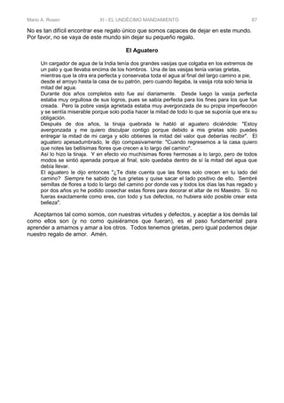 Mario A. Rosen XI - EL UNDÉCIMO MANDAMIENTO 87
No es tan difícil encontrar ese regalo único que somos capaces de dejar en este mundo.
Por favor, no se vaya de este mundo sin dejar su pequeño regalo.
El Aguatero
Un cargador de agua de la India tenía dos grandes vasijas que colgaba en los extremos de
un palo y que llevaba encima de los hombros. Una de las vasijas tenía varias grietas,
mientras que la otra era perfecta y conservaba toda el agua al final del largo camino a pie,
desde el arroyo hasta la casa de su patrón, pero cuando llegaba, la vasija rota solo tenia la
mitad del agua.
Durante dos años completos esto fue así diariamente. Desde luego la vasija perfecta
estaba muy orgullosa de sus logros, pues se sabía perfecta para los fines para los que fue
creada. Pero la pobre vasija agrietada estaba muy avergonzada de su propia imperfección
y se sentía miserable porque solo podía hacer la mitad de todo lo que se suponía que era su
obligación.
Después de dos años, la tinaja quebrada le habló al aguatero diciéndole: "Estoy
avergonzada y me quiero disculpar contigo porque debido a mis grietas sólo puedes
entregar la mitad de mi carga y sólo obtienes la mitad del valor que deberías recibir". El
aguatero apesadumbrado, le dijo compasivamente: "Cuando regresemos a la casa quiero
que notes las bellísimas flores que crecen a lo largo del camino".
Así lo hizo la tinaja. Y en efecto vio muchísimas flores hermosas a lo largo, pero de todos
modos se sintió apenada porque al final, solo quedaba dentro de sí la mitad del agua que
debía llevar.
El aguatero le dijo entonces "¿Te diste cuenta que las flores solo crecen en tu lado del
camino? Siempre he sabido de tus grietas y quise sacar el lado positivo de ello. Sembré
semillas de flores a todo lo largo del camino por donde vas y todos los días las has regado y
por dos años yo he podido cosechar estas flores para decorar el altar de mi Maestro. Si no
fueras exactamente como eres, con todo y tus defectos, no hubiera sido posible crear esta
belleza".
Aceptarnos tal como somos, con nuestras virtudes y defectos, y aceptar a los demás tal
como ellos son (y no como quisiéramos que fueran), es el paso fundamental para
aprender a amarnos y amar a los otros. Todos tenemos grietas, pero igual podemos dejar
nuestro regalo de amor. Amén.
 
