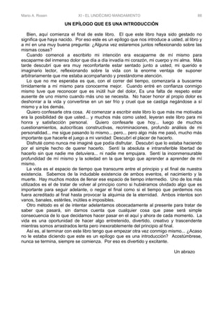 Mario A. Rosen XI - EL UNDÉCIMO MANDAMIENTO 88
UN EPÍLOGO QUE ES UNA INTRODUCCIÓN
Bien, aquí comienza el final de este libro. El que este libro haya sido gestado no
significa que haya nacido. Por eso este es un epílogo que nos introduce a usted, al libro y
a mí en una muy buena pregunta: ¿Alguna vez estaremos juntos reflexionando sobre las
mismas cosas?
Cuando comencé a escribirlo mi intención era escaparme de mí mismo para
escaparme del inmenso dolor que día a día invadía mi corazón, mi cuerpo y mi alma. Más
tarde descubrí que era muy reconfortante estar sentado junto a usted, mi querido e
imaginario lector, reflexionando sobre la vida con la enorme ventaja de suponer
arbitrariamente que me estaba acompañando y prestándome atención.
Lo que no me esperaba es que, con el correr del tiempo, comenzaría a buscarme
tímidamente a mí mismo para conocerme mejor. Cuando entré en confianza conmigo
mismo tuve que reconocer que es inútil huir del dolor, Es una falta de respeto estar
ausente de uno mismo cuando más uno se necesita. No hacer honor al propio dolor es
deshonrar a la vida y convertirse en un ser frío y cruel que se castiga negándose a sí
mismo y a los demás.
Quiero confesarle otra cosa. Al comenzar a escribir este libro lo que más me motivaba
era la posibilidad de que usted... y muchos más como usted, leyeran este libro para mi
honra y satisfacción personal. Quiero confesarle que hoy... luego de muchos
cuestionamientos, autocríticas constructivas, recriminaciones, profundo análisis de mi
personalidad... me sigue pasando lo mismo... pero... pero algo más me pasó, mucho más
importante que hacerle el juego a mi vanidad: Descubrí el placer de hacerlo.
Disfruté como nunca me imaginé que podía disfrutar. Descubrí que lo estaba haciendo
por el simple hecho de querer hacerlo. Sentí la absoluta e intransferible libertad de
hacerlo sin que nadie me detuviera... ni nadie me empujara. Sentí la inconmensurable
profundidad de mí mismo y la soledad en la que tengo que aprender a aprender de mí
mismo.
La vida es el espacio de tiempo que transcurre entre el principio y el final de nuestra
existencia. Sabemos de la indudable existencia de ambos eventos, el nacimiento y la
muerte. Hay muchos modos de llenar ese espacio de tiempo intermedio. Uno de los más
utilizados es el de tratar de volver al principio como si hubiéramos olvidado algo que es
importante para seguir adelante, o negar el final como si el tiempo que perdemos nos
fuera acreditado al final hasta provocar la alquimia de la eternidad. Ambos intentos son
vanos, banales, estériles, inútiles e imposibles.
Otro método es el de intentar adelantamos obcecadamente al presente para tratar de
saber que pasará, sin darnos cuenta que cualquier cosa que pase será simple
consecuencia de lo que decidamos hacer pasar en el aquí y ahora de cada momento. La
vida es una oportunidad de hacer algo entretenido, divertido, creativo y trascendente
mientras somos arrastrados lenta pero inexorablemente del principio al final.
Así es, al terminar con este libro tengo que empezar otra vez conmigo mismo... ¿Acaso
no le estaba diciendo que este es un epílogo que es una introducción? Acostúmbrese,
nunca se termina, siempre se comienza. Por eso es divertido y excitante.
Un abrazo
 
