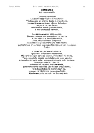 Mario A. Rosen XI - EL UNDÉCIMO MANDAMIENTO 89
COMIENZOS
Autor desconocido
Como me atemorizan.
Los comienzos viven en lo más hondo
Y todo parece tan enorme desde el otro extremo.
Los comienzos son torpes y llenos de baches
desgarbados y vacilantes.
Demasiado ruidosos y tempestuosos,
o muy silenciosos y tímidos.
Los comienzos son adolescentes.
Grandes manos y pies que andan a los trancos
Y corazones que dan rápidos saltos
y nos arrojan al miedo y al pánico,
buscando desesperadamente una hada madrina
que los tomará en cómodos suaves puntos medios o bien recordados
finales.
Comienzos, yo desearía evitarlos,
ignorarlos, pretender no necesitarles.
Me siento inseguro cerca de ustedes, dudando de mí mismo.
Y aun, cuando he pasado precipitadamente sobre ustedes
A menudo miro hacia atrás y veo cuan importante, cuán excitante,
cuán apreciados son para mí.
Dado que los necesito, mis comienzos,
para mantenerme creciendo- ustedes son una parte mía,
y si todos ustedes me dejaran algún día,
entonces mi vida tendría menos significado.
Comienzos, ustedes están tan llenos de vida.
---------------------------------------------------------------------------------------------------------------------------------------------
 