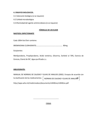 4. ENSAYOS BIOLOGICOS.
4.1 Valoración biológica (si se requiere)
4.2 Calidad microbiológica
4.3 Efectividad del agente antimicrobiano (si se requiere)
FÓRMULA DE UN ELIXIR
NASTIZOL EXPECTORANTE
Cada 100ml de Elixir contiene:
BROMHEXINA CLORHIDRATO…………………………………………………… 80mg
Excipientes:
Metilparabeno, Propilparabeno, Acido tartárico, Glicerina, Sorbitol al 70%, Esencia de
Cerezas, Etanol de 96°, Agua purificada c.s.
BIBLIOGRAFÍA:
MANUAL DE NORMAS DE CALIDAD Y GUIAS DE ANALISIS (2002). Ensayos de acuerdo con
la clasificación de los medicamentos de:
http://apps.who.int/medicinedocs/documents/s18381es/s18381es.pdf
………………………………………………….
FIRMA
NORMAS DE CALIDAD Y GUIAS DE ANALISIS
Normas de Calidad y Guías de Análisis.
 