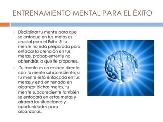 ENTRENAMIENTO MENTAL PARA EL ÉXITO
 Disciplinar tu mente para que
se enfoque en tus metas es
crucial para el Éxito. Si tu
mente no está preparada para
enfocar la atención en tus
metas, probablemente no
obtendrás lo que te propones.
 Tu mente es un enlace directo
con tu mente subconsciente, si
tu mente está enfocada en tus
metas y está entrenada en
alcanzar dichas metas, tu
mente subconsciente también
se enfocará en estas metas y
atraerá las situaciones y
oportunidades para
alcanzarlas.
 