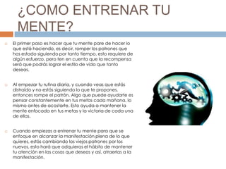 ¿COMO ENTRENAR TU
MENTE?
 El primer paso es hacer que tu mente pare de hacer lo
que está haciendo, es decir, romper los patrones que
has estado siguiendo por tanto tiempo, esto requiere de
algún esfuerzo, pero ten en cuenta que la recompensa
será que podrás lograr el estilo de vida que tanto
deseas.
 Al empezar tu rutina diaria, y cuando veas que estás
distraído y no estás siguiendo lo que te propones,
entonces rompe el patrón. Algo que puede ayudarte es
pensar constantemente en tus metas cada mañana, lo
mismo antes de acostarte. Esto ayuda a mantener la
mente enfocada en tus metas y la victoria de cada una
de ellas.
 Cuando empiezas a entrenar tu mente para que se
enfoque en alcanzar la manifestación plena de lo que
quieres, estás cambiando los viejos patrones por los
nuevos, esto hará que adquieras el hábito de mantener
tu atención en las cosas que deseas y así, atraerlas a la
manifestación.
 