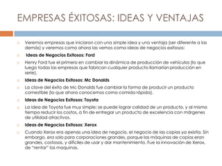 EMPRESAS ÉXITOSAS: IDEAS Y VENTAJAS
 Veremos empresas que iniciaron con una simple idea y una ventaja (ser diferente a las
demás) y veremos como ahora las vemos como ideas de negocios exitosos:
 Ideas de Negocios Exitosos: Ford
 Henry Ford fue el primero en cambiar la dinámica de producción de vehículos (lo que
luego todas las empresas que fabrican cualquier producto llamarían producción en
serie).
 Ideas de Negocios Exitosos: Mc Donalds
 La clave del éxito de Mc Donalds fue cambiar la forma de producir un producto
comestible (lo que ahora conocemos como comida rápida).
 Ideas de Negocios Exitosos: Toyota
 La idea de Toyota fue muy simple: se puede lograr calidad de un producto, y al mismo
tiempo reducir los costos, a fin de entregar un producto de excelencia con márgenes
de utilidad atractivos.
 Ideas de Negocios Exitosos: Xerox
 Cuando Xerox era apenas una idea de negocio, el negocio de las copias ya existía. Sin
embargo, era solo para corporaciones grandes, porque las máquinas de copias eran
grandes, costosas, y difíciles de usar y dar mantenimiento. Fue la innovación de Xerox,
de “rentar” las maquinas.
 