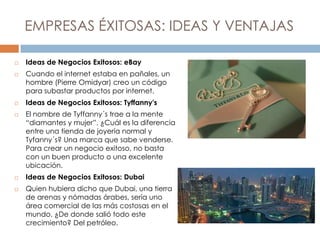 EMPRESAS ÉXITOSAS: IDEAS Y VENTAJAS
 Ideas de Negocios Exitosos: eBay
 Cuando el internet estaba en pañales, un
hombre (Pierre Omidyar) creo un código
para subastar productos por internet.
 Ideas de Negocios Exitosos: Tyffanny's
 El nombre de Tyffanny´s trae a la mente
“diamantes y mujer”. ¿Cuál es la diferencia
entre una tienda de joyería normal y
Tyfanny´s? Una marca que sabe venderse.
Para crear un negocio exitoso, no basta
con un buen producto o una excelente
ubicación.
 Ideas de Negocios Exitosos: Dubai
 Quien hubiera dicho que Dubai, una tierra
de arenas y nómadas árabes, sería uno
área comercial de las más costosas en el
mundo. ¿De donde salió todo este
crecimiento? Del petróleo.
 