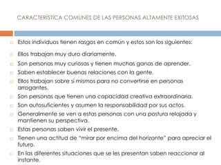 CARACTERÍSTICA COMUNES DE LAS PERSONAS ALTAMENTE EXITOSAS
 Estos individuos tienen rasgos en común y estos son los siguientes:
 Ellos trabajan muy duro diariamente.
 Son personas muy curiosas y tienen muchas ganas de aprender.
 Saben establecer buenas relaciones con la gente.
 Ellos trabajan sobre sí mismos para no convertirse en personas
arrogantes.
 Son personas que tienen una capacidad creativa extraordinaria.
 Son autosuficientes y asumen la responsabilidad por sus actos.
 Generalmente se ven a estas personas con una postura relajada y
mantienen su perspectiva.
 Estas personas saben vivir el presente.
 Tienen una actitud de “mirar por encima del horizonte” para apreciar el
futuro.
 En las diferentes situaciones que se les presentan saben reaccionar al
instante.
 
