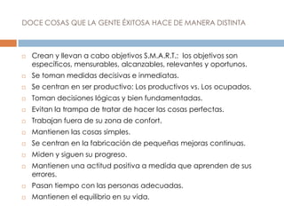DOCE COSAS QUE LA GENTE ÉXITOSA HACE DE MANERA DISTINTA
 Crean y llevan a cabo objetivos S.M.A.R.T.: los objetivos son
específicos, mensurables, alcanzables, relevantes y oportunos.
 Se toman medidas decisivas e inmediatas.
 Se centran en ser productivo: Los productivos vs. Los ocupados.
 Toman decisiones lógicas y bien fundamentadas.
 Evitan la trampa de tratar de hacer las cosas perfectas.
 Trabajan fuera de su zona de confort.
 Mantienen las cosas simples.
 Se centran en la fabricación de pequeñas mejoras continuas.
 Miden y siguen su progreso.
 Mantienen una actitud positiva a medida que aprenden de sus
errores.
 Pasan tiempo con las personas adecuadas.
 Mantienen el equilibrio en su vida.
 