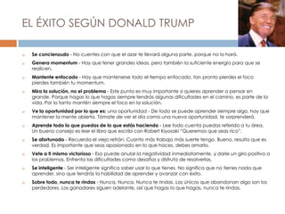 EL ÉXITO SEGÚN DONALD TRUMP
 Se concienzudo - No cuentes con que el azar te llevará alguna parte, porque no lo hará.
 Genera momentum - Hay que tener grandes ideas, pero también la suficiente energía para que se
realicen.
 Mantente enfocado - Hay que mantenerse todo el tiempo enfocado, tan pronto pierdes el foco
pierdes también tu momentum.
 Mira la solución, no el problema - Este punto es muy importante si quieres aprender a pensar en
grande. Porque hagas lo que hagas siempre tendrás algunas dificultades en el camino, es parte de la
vida. Por lo tanto mantén siempre el foco en la solución.
 Ve la oportunidad por lo que es: una oportunidad - De todo se puede aprender siempre algo, hay que
mantener la mente abierta. Tómate de ver el día como una nueva oportunidad, te sorprenderá.
 Aprende todo lo que puedas de lo que estás haciendo - Lee todo cuenta puedas referido a tu área.
Un bueno consejo es leer el libro que escribí con Robert Kiyosaki “Queremos que seas rico”.
 Se afortunado - Recuerda el viejo refrán: Cuanto más trabajo más suerte tengo. Bueno, resulta que es
verdad. Es importante que seas apasionado en lo que haces, debes amarlo.
 Vete a ti mismo victorioso - Eso puede anular la negatividad inmediatamente, y darle un giro positivo a
los problemas. Enfrenta las dificultades como desafíos y disfruta de resolverlas.
 Se inteligente - Ser inteligente significa saber usar lo que tienes. No significa que no tienes nada que
aprender, sino que tendrás la habilidad de aprender y avanzar con éxito.
 Sobre todo, nunca te rindas - Nunca, Nunca, Nunca te rindas. Los únicos que abandonan algo son los
perdedores. Los ganadores siguen adelante, así que hagas lo que hagas, nunca te rindas.
 