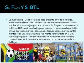  La publicidad BTL en Six Flags se hace presente en todo momento,
iniciaremos en la entrada, la manera de realizar un enorme mural con el
nombre y los personajes que caracterizan aSix Flags es un ejemplo de la
publicidad BTL, en todos los juegos mecánicos encantamos la publicidad
BTL ya que los nombres de cada uno de los juegos son impresionantes
montados en una infraestructura real mente vanguardista en el BTL.
Todo los parques están diseñados y ensamblados de manera que los
consumidores estén en constante sincronía con lo que se vente dentro
del lugar.
 