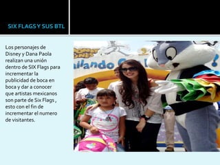 Los personajes de
Disney y Dana Paola
realizan una unión
dentro de SIX Flags para
incrementar la
publicidad de boca en
boca y dar a conocer
que artistas mexicanos
son parte de Six Flags ,
esto con el fin de
incrementar el numero
de visitantes.
SIX FLAGSY SUS BTL
 