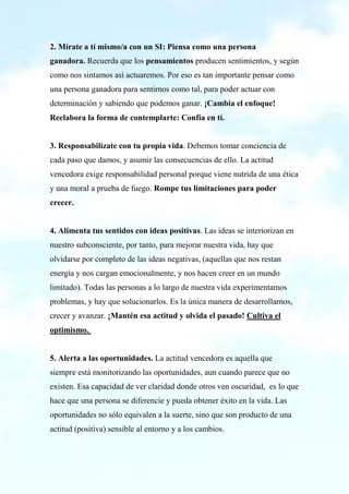 2. Mírate a tí mismo/a con un SI: Piensa como una persona
ganadora. Recuerda que los pensamientos producen sentimientos, y según
como nos sintamos así actuaremos. Por eso es tan importante pensar como
una persona ganadora para sentirnos como tal, para poder actuar con
determinación y sabiendo que podemos ganar. ¡Cambia el enfoque!
Reelabora la forma de contemplarte: Confía en tí.
3. Responsabilízate con tu propia vida. Debemos tomar conciencia de
cada paso que damos, y asumir las consecuencias de ello. La actitud
vencedora exige responsabilidad personal porque viene nutrida de una ética
y una moral a prueba de fuego. Rompe tus limitaciones para poder
crecer.
4. Alimenta tus sentidos con ideas positivas. Las ideas se interiorizan en
nuestro subconsciente, por tanto, para mejorar nuestra vida, hay que
olvidarse por completo de las ideas negativas, (aquellas que nos restan
energía y nos cargan emocionalmente, y nos hacen creer en un mundo
limitado). Todas las personas a lo largo de nuestra vida experimentamos
problemas, y hay que solucionarlos. Es la única manera de desarrollarnos,
crecer y avanzar. ¡Mantén esa actitud y olvida el pasado! Cultiva el
optimismo.
5. Alerta a las oportunidades. La actitud vencedora es aquella que
siempre está monitorizando las oportunidades, aun cuando parece que no
existen. Esa capacidad de ver claridad donde otros ven oscuridad, es lo que
hace que una persona se diferencie y pueda obtener éxito en la vida. Las
oportunidades no sólo equivalen a la suerte, sino que son producto de una
actitud (positiva) sensible al entorno y a los cambios.
 