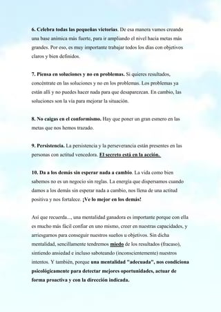 6. Celebra todas las pequeñas victorias. De esa manera vamos creando
una base anímica más fuerte, para ir ampliando el nivel hacia metas más
grandes. Por eso, es muy importante trabajar todos los días con objetivos
claros y bien definidos.
7. Piensa en soluciones y no en problemas. Si quieres resultados,
concéntrate en las soluciones y no en los problemas. Los problemas ya
están allí y no puedes hacer nada para que desaparezcan. En cambio, las
soluciones son la vía para mejorar la situación.
8. No caigas en el conformismo. Hay que poner un gran esmero en las
metas que nos hemos trazado.
9. Persistencia. La persistencia y la perseverancia están presentes en las
personas con actitud vencedora. El secreto está en la acción.
10. Da a los demás sin esperar nada a cambio. La vida como bien
sabemos no es un negocio sin reglas. La energía que dispersamos cuando
damos a los demás sin esperar nada a cambio, nos llena de una actitud
positiva y nos fortalece. ¡Ve lo mejor en los demás!
Así que recuerda..., una mentalidad ganadora es importante porque con ella
es mucho más fácil confiar en uno mismo, creer en nuestras capacidades, y
arriesgarnos para conseguir nuestros sueños u objetivos. Sin dicha
mentalidad, sencillamente tendremos miedo de los resultados (fracaso),
sintiendo ansiedad e incluso saboteando (inconscientemente) nuestros
intentos. Y también, porque una mentalidad "adecuada", nos condiciona
psicológicamente para detectar mejores oportunidades, actuar de
forma proactiva y con la dirección indicada.
 