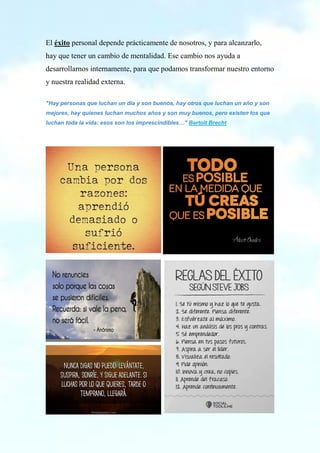 El éxito personal depende prácticamente de nosotros, y para alcanzarlo,
hay que tener un cambio de mentalidad. Ese cambio nos ayuda a
desarrollarnos internamente, para que podamos transformar nuestro entorno
y nuestra realidad externa.
"Hay personas que luchan un día y son buenos, hay otros que luchan un año y son
mejores, hay quienes luchan muchos años y son muy buenos, pero existen los que
luchan toda la vida: esos son los imprescindibles…" Bertolt Brecht
 