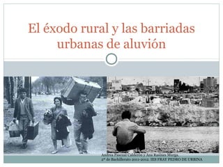El éxodo rural y las barriadas
     urbanas de aluvión




             Andrea Pascual Calderón y Ana Rasines Murga.
             2º de Bachillerato 2011-2012. IES FRAY PEDRO DE URBINA
 