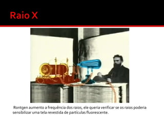 Rontgen aumento a frequência dos raios, ele queria verificar se os raios poderia
sensibilizar uma tela revestida de partículas fluorescente.

 