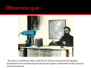Ele retirou a cartolina e colou a tela em um alcance mais direto da radiação,
quando ele envia uma descarga ele passa sem querer a mão entre o tubo a vácuo e
a tela fluorescente.

 