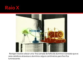 Rontgen resolve colocar uma fina camada de folha de alumínio e constata que os
raios catódicos atravessa o alumínio e alguns centímetros para fora fica
luminescente.

 