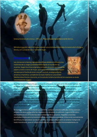 Estatua funerariade sirena,c. 370 a. C., MuseoArqueológicoNacionalde Atenas.
Miniaturarusa del sigloXenla que aparece una sirenarepresentadaala manerade la Antigua
Grecia,con cuerpode ave y rostro de mujer.
MITOLOGÍA GRIEGA:
Las sirenassoncriaturas ligeramente difusasdebidoal remotoyrico
trasfondode su origen,probablemente ligadoal mundode los
muertos.Segúnlosmitosoriginalesse tratabade seresconcuerpode
pájaroy rostro o torso de mujer,que inequívocamentese distinguen
siempre porel hechode tenerunavoz musical,prodigiosamente
atractiva e hipnótica.Latradiciónlashacía habitaren unaisladel
Mediterráneofrente aSorrento,enlacostade laItaliameridional (enocasionesse alude
concretamente aCapri).
El primertestimonioescritoque se tienede ellasessumenciónenla Odiseade Homero.Sin
embargo,yafigurabancon la citadaforma enlasrepresentacionesartísticasmásantiguasde
Grecia,muchas de lascualesson monumentosyofrendasfunerarios.Se deduce asísu
presumiblevínculoconel otromundo,unidoal frecuente uso iconográfico de losseresalados
para representaralosespíritusde losdifuntos.
Si bienesun temaque sigue siendoobjetode debateentre losexpertos,parece plausible que,
enun principio,losgriegoshubieranvistoalassirenascomolasencargadasde transportar
lasalmas al Hades (funciónque posteriormenteacabaríaasumiendoel dios Hermesensu
papel de psicopompo).
En épocapreclásicacomenzaronyaa asimilar,aunque nuncaplenamente,ciertosaspectos
aisladosde otras ninfas comolas náyades olas nereidas:enconcreto,laasociaciónmáso
menosdirectaconel mediolíquidoyla fatalidadde suatractivo.Náyadesynereidas
resultabanletalesparaloshombresdebidoasunaturalezaacuática,si bienerannormalmente
benéficasylesprestabanayuda;encambio,lassirenasadquirieronuncaráctermalignode
matizmonstruoso,puesel influjoirresistible de sucantollevabaintencionadamenteala
 