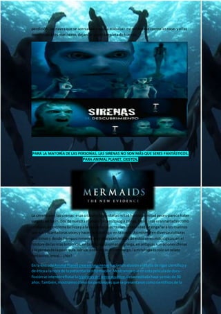 perdición.Lasnavesque se acercabana suislaacababan estrellándose contralasrocasy ellas
devorabana losmarineros,dejandolacostarepletade huesos.
PARA LA MAYORÍA DE LAS PERSONAS, LAS SIRENAS NO SON MÁS QUE SERES FANTÁSTICOS.
PARA ANIMAL PLANET, EXISTEN.
La creenciaenlassirenas -esascriaturaslegendariasmitadhumanasmitadpeces-parece haber
surgidoenlosiniciosde nuestraespecie. Enlamitologíagriega,lassirenaserannarradascomo
criaturas de extremabellezayala vezpeligrosas;teníanlahabilidadde engañaralosmarinos
con susencantadorasvocesy hacerlosnaufragarenla costa. Asimismo,endiversasculturas
marítimasy desde tiemposinmemorialesaparecenrelatosde estosseresmitológicos:enel
folclore de lasislasbritánicas,enlamitologíaromanaygriega,enantiguasnarracioneschinas
y leyendasde lapenínsulaibérica,entre otras.Sinembargo,lamitologíaessólounrelato
fantástico,irreal...¿No?
En la entradaAnimal Planetcree enlassirenas hacíamosalusiónalafalta de rigor científicoy
de éticaa la horade lapresentarlainformación.Mostramosque enestapelículade docu-
ficciónse intentóreflotarla hipótesisdelsimioacuático,desacreditadahace yamás de 50
años.También,mostramoscómolospersonajesque se presentaroncomocientíficosde la
 