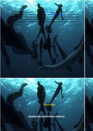 NOAA,nosonmás que actores y dimossus nombresreales.Vimoscómomanipularon
informaciónverídica,aprovechándoparaentremezclarfenómenosrealesconpurafantasíade
manerade darle unaaparente mayorentidadal asunto.Mostramosque Animal Planet,ante la
fuerte crítica recibida,debióadmitirloobvio:que la películaesde cienciaficción. Enfin...una
sarta de disparatesyconjeturaspresentadasporel canal como si fueraevidenciacientífica
válida.
Volver al inicio
REALIZADO POR: JOMAYRA MOLINA Y DAVID ILVIS
 