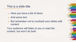 This is a slide title
✘ Here you have a list of items
✘ And some text
✘ But remember not to overload your slides with
content
Your audience will listen to you or read the
content, but won’t do both.
6
 