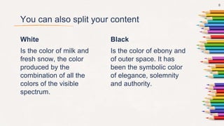 White
Is the color of milk and
fresh snow, the color
produced by the
combination of all the
colors of the visible
spectrum.
You can also split your content
Black
Is the color of ebony and
of outer space. It has
been the symbolic color
of elegance, solemnity
and authority.
8
 